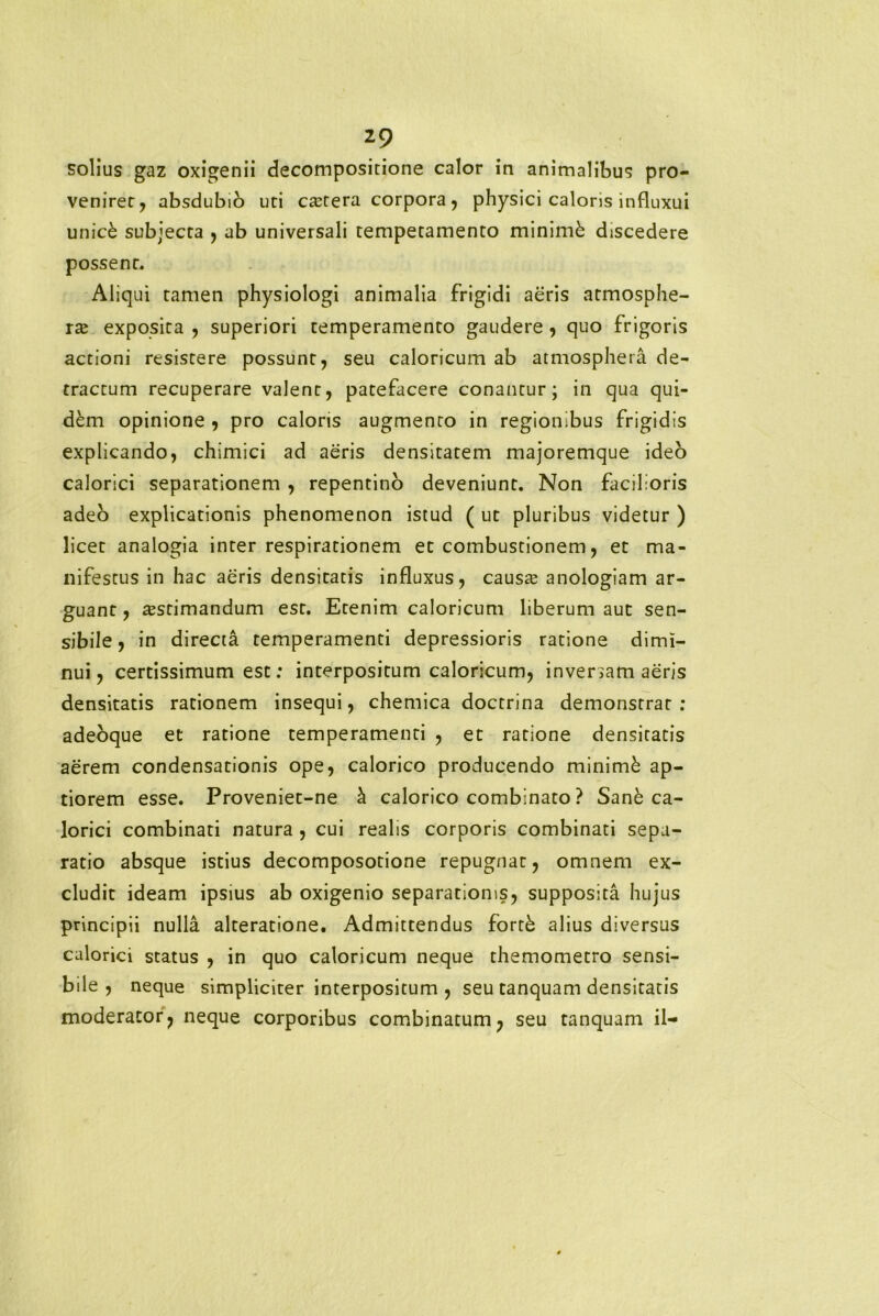 solius gaz oxigenii decompositione calor in animalibus pro- venirer, absdubio uri ca;tera corpora, physici caloris influxui unick subjecta , ab universali temperamento minimi discedere possent. Aliqui tamen physiologi animalia frigidi aeris atmosphe- raj exposita , superiori temperamento gaudere , quo frigoris actioni resistere possunt, seu caloricum ab atmosphera de- tractum recuperare valent, patefacere conantur; in qua qui- d&m opinione , pro caloris augmento in regionibus frigidis explicando, chimici ad aeris densitatem majoremque ideo calorici separationem , repentino deveniunt. Non facilioris adeo explicationis phenomenon istud ( ut pluribus videtur ) licet analogia inter respirationem et combustionem, et ma- nifestus in hac aeris densitatis influxus, causa; anologiam ar- guant , aestimandum est. Etenim caloricum liberum aut sen- sibile, in directa temperamenti depressioris ratione dimi- nui, certissimum est: interpositum caloricum, inversam aeris densitatis rationem insequi, chemica doctrina demonstrat : adeoque et ratione temperamenti , et ratione densitatis aerem condensationis ope, calorico producendo minimi ap- tiorem esse. Proveniet-ne h calorico combinato ? Sane ca- lorici combinati natura , cui realis corporis combinati sepa- ratio absque istius decomposotione repugnat, omnem ex- cludit ideam ipsius ab oxigenio separationis, supposita hujus principii nulla alteratione. Admittendus fortk alius diversus calorici status , in quo caloricum neque themometro sensi- bile , neque simpliciter interpositum , seu tanquam densitatis moderator, neque corporibus combinatum, seu tanquam il-