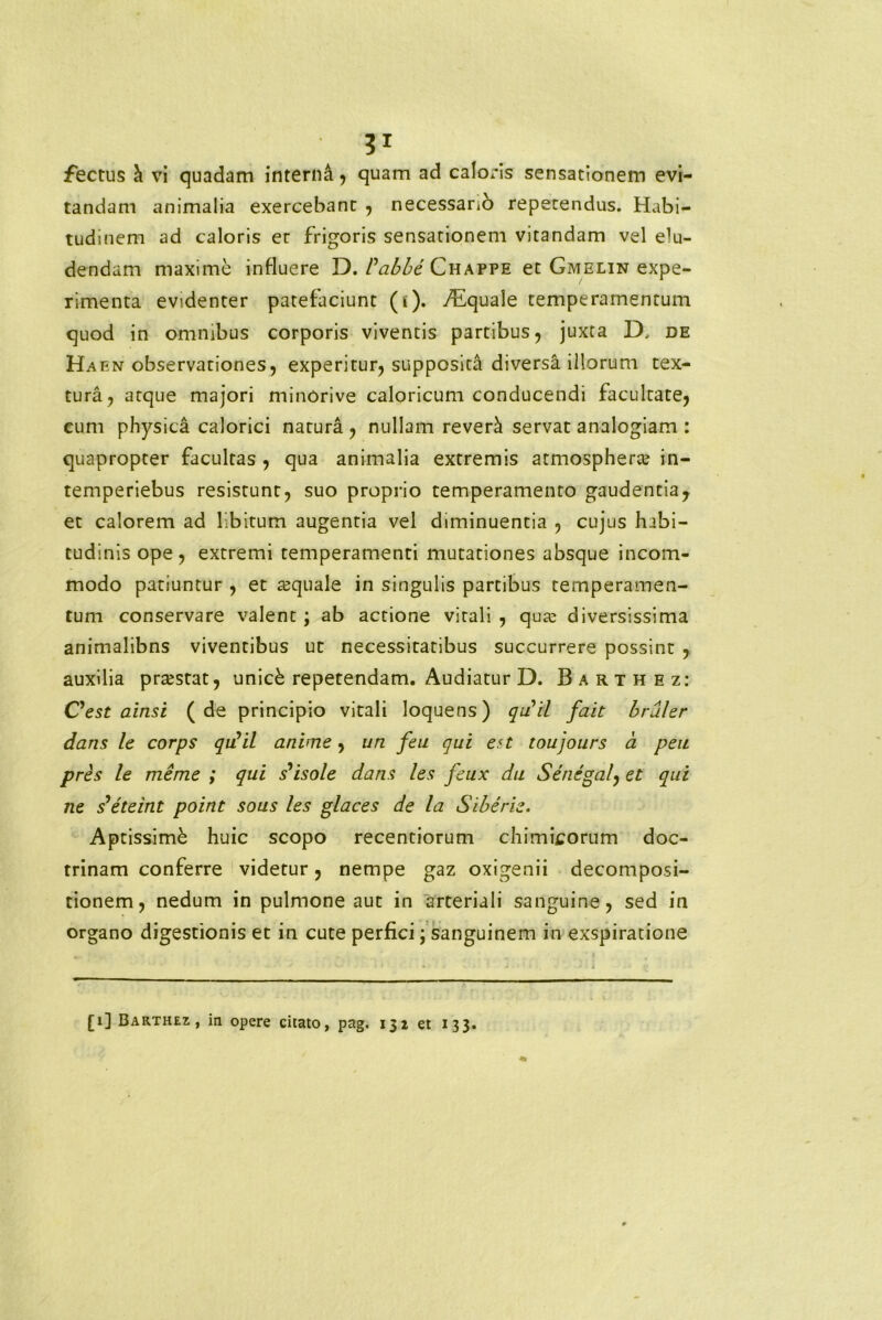 fectus h vi quadam interni, quam ad caloris sensationem evi- tandam animalia exercebant , necessanb repetendus. Habi- tudinem ad caloris er frigoris sensationem vitandam vel elu- dendam maxime influere D. Vabbe Chappe et Gmelin expe- rimenta evidenter patefaciunt (i). Aquale temperamentum quod in omnibus corporis viventis partibus, juxta D, de Haen observationes, experitur, supposita diversa illorum tex- tura, atque majori minOrive caloricum conducendi facultate, cum physica calorici natura , nullam reverci servat analogiam : quapropter facultas , qua animalia extremis atmospherce in- temperiebus resistunt, suo proprio temperamento gaudentia, et calorem ad libitum augentia vel diminuentia , cujus habi- tudinis ope, extremi temperamenti mutationes absque incom- modo patiuntur , et ajquale in singulis partibus temperamen- tum conservare valent ; ab actione vitali , qua; diversissima animalibns viventibus ut necessitatibus succurrere possint , auxilia praestat, unick repetendam. Audiatur D. Barthez: Oest ainsi (de principio vitali loquens) qrfil fait bruler dans le corps qulil anime, un feu qui en toujours a peu pres le me me ; qui s’isole dans les feux du Senegal, et qui ne s eteint point sous les glaces de la Siberie. Aptissimi huic scopo recentiorum chimicorum doc- trinam conferre videtur, nempe gaz oxigenii decomposi- tionem, nedum in pulmone aut in arteriali sanguine, sed in organo digestionis et in cute perfici; sanguinem in exspiratione