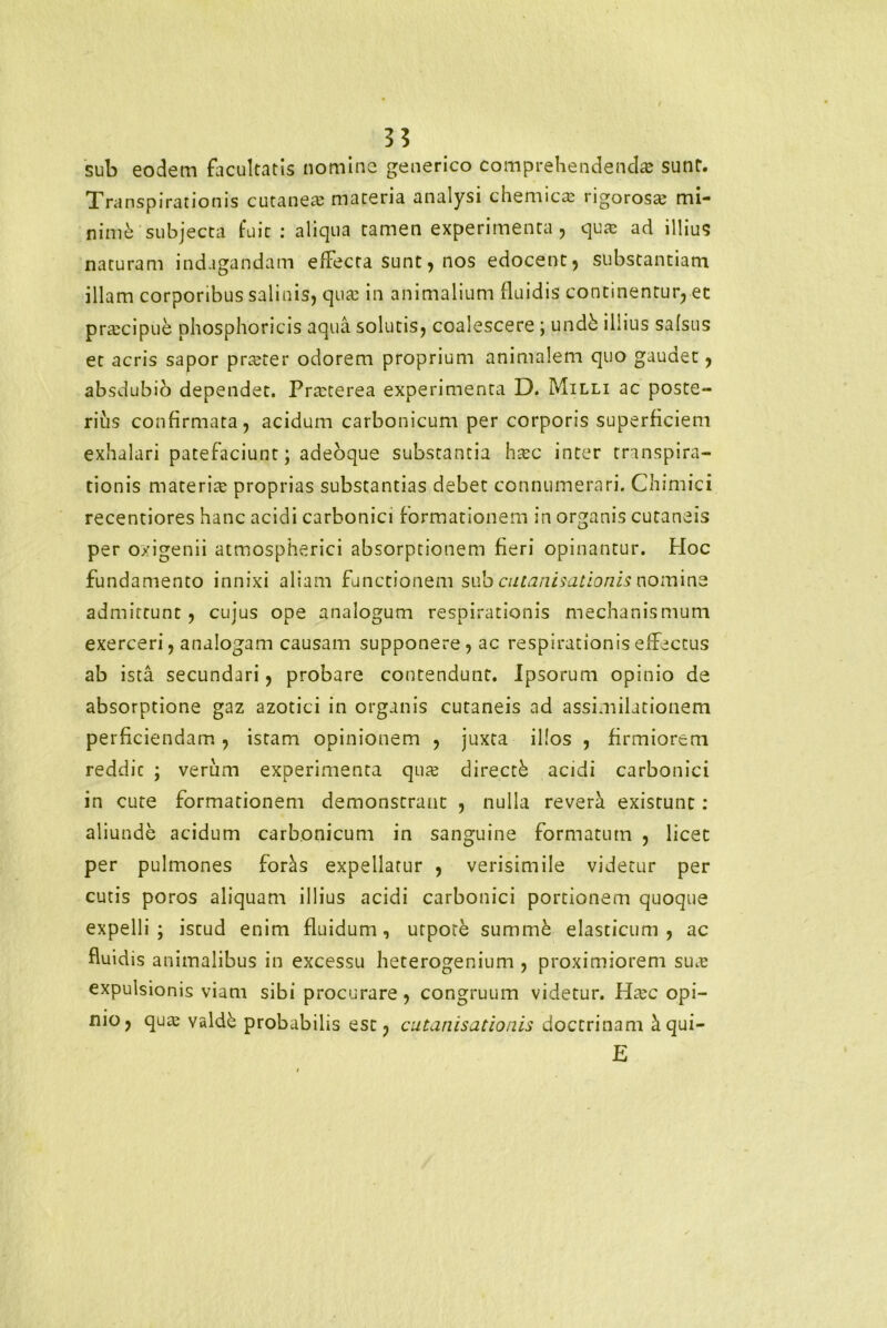 sub eodem facultatis nomine generico comprehendenda sunt. Transpirationis cutanea materia analysi chemica rigorosa: mi- nini subjecta fuit : aliqua tamen experimenta, qua: ad illius naturam indagandam effecta sunt, nos edocent, substantiam illam corporibus salinis, qua: in animalium fluidis continentur, et praecipue phosphoricis aqua solutis, coalescere ; undh illius salsus et acris sapor prteter odorem proprium animalem quo gaudet, absdubio dependet. Pra:terea experimenta D. Milli ac poste- rius confirmata, acidum carbonicum per corporis superficiem exhalari patefaciunt; adeoque substantia htec inter transpira- tionis materia: proprias substantias debet connumerari. Chimici recentiores hanc acidi carbonici formationem in organis cutaneis per oxigenii atmospherici absorptionem fieri opinantur. Hoc fundamento innixi aliam functionem sub cutanisationis nomine admittunt, cujus ope analogum respirationis mechanismum exerceri, analogam causam supponere, ac respirationis effectus ab ista secundari, probare contendunt. Ipsorum opinio de absorptione gaz azotici in organis cutaneis ad assimilationem perficiendam, istam opinionem , juxta illos , firmiorem reddic ; verum experimenta qua: directfe acidi carbonici in cute formationem demonstrant , nulla revera existunt: aliunde acidum carbonicum in sanguine formatum , licet per pulmones foras expellatur , verisimile videtur per cutis poros aliquam illius acidi carbonici portionem quoque expelli; iscud enim fluidum, urpote summe elasticum, ac fluidis animalibus in excessu heterogenium , proximiorem suas expulsionis viam sibi procurare, congruum videtur. Htec opi- nio, qua: valdb probabilis est, cutanisationis doctrinam ^qui- E