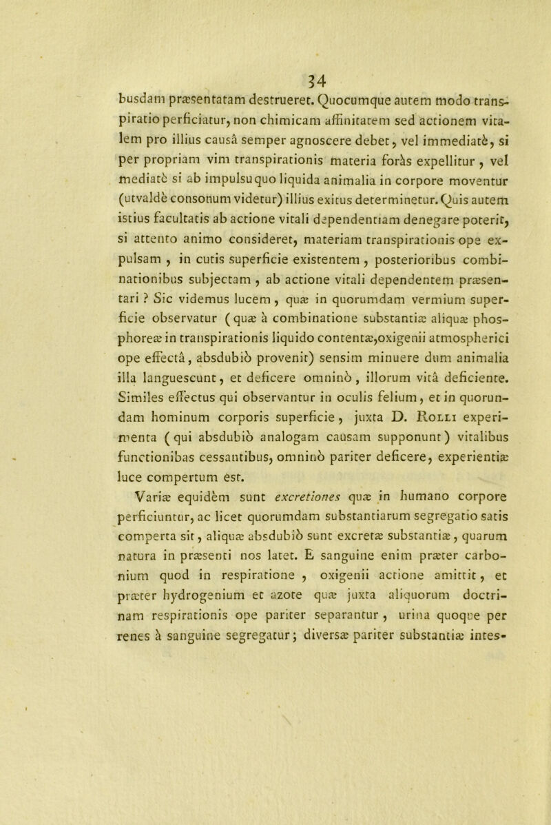 busdam prasentatam destruerer. Quocumque autem modo trans- piratio perficiatur, non chimicam affinitatem sed actionem vita- lem pro illius causa semper agnoscere debet, vel immediati, si per propriam vim transpirationis materia for^s expellitur , vel mediate si ab impulsu quo liquida animalia in corpore moventur (utvalde consonum videtur) illius exitus determinetur. Quis autem istius facultatis ab actione vitali dependentiam denegare poterit, si attento animo consideret, materiam transpirationis ope ex- pulsam , in cutis superficie existentem , posterioribus combi- nationibus subjectam , ab actione vitali dependentem pr^sen- tari ? Sic videmus lucem , qua; in quorumdam vermium super- ficie observatur (qua; a combinatione substantia; aliqua; phos- phorea; in transpirationis liquido contenta;,oxigenii atmospherici ope effecta, absdubio provenit) sensim minuere dum animalia illa languescunt, et deficere omnino, illorum vita deficiente. Similes effectus qui observantur in oculis felium, et in quorun- dam hominum corporis superficie, juxta D. Rolli experi- menta (qui absdubio analogam causam supponunt) vitalibus functionibas cessantibus, omnino pariter deficere, experientia; luce compertum est. Varia; equidem sunt excretiones qua; in humano corpore perficiuntur, ac licet quorumdam substantiarum segregatio satis comperta sit, aliqua; absdubio sunt excreta; substanrite, quarum natura in prtesenti nos latet. E sanguine enim prteter carbo- nium quod in respiratione , oxigenii actione amittit, et pia:ter hydrogenium et azote qua; juxta aliquorum doctri- nam respirationis ope pariter separantur , urina quoque per renes a sanguine segregatur; diversa; pariter substantia; intes-