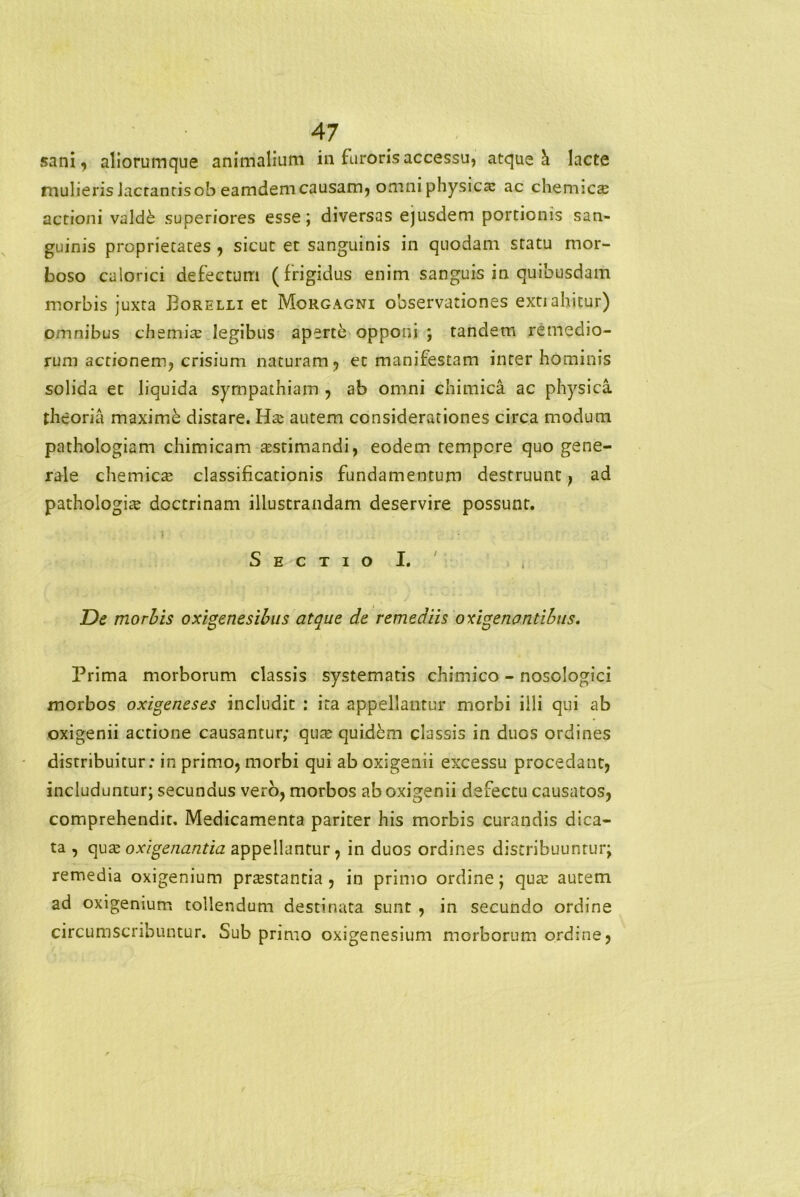 sani, aliorumque animalium in furoris accessu, atque h lacte mulieris Jactantis ob eamdem causam, omni physica: ac chemica: actioni vald& superiores esse; diversas ejusdem portionis san- guinis proprietates , sicut et sanguinis in quodam statu mor- boso calorici defectum (frigidus enim sanguis in quibusdam morbis juxta Borelli et Morgagni observationes extiahitur) omnibus chemia: legibus apertb opponi ; tandem remedio- rum actionem, crisium naturam, et manifestam inter hominis solida et liquida sympathiam , ab omni chimica ac physica theoria maxime distare. Ha autem considerationes circa modum pathologiam chimicam ostimandi, eodem tempore quo gene- rale chemica: classificationis fundamentum destruunt, ad pathologio doctrinam illustrandam deservire possunt. i • Sectio I. De morbis oxigenesibus atque de remediis oxigenantibus. Prima morborum classis systematis chimico - nosclogici morbos oxigeneses includit : ira appellantur morbi illi qui ab oxigenii actione causantur; quo quidem classis in duos ordines distribuitur: in primo, morbi qui ab oxigenii excessu procedant, includuntur; secundus vero, morbos ab oxigenii defectu causatos, comprehendit. Medicamenta pariter his morbis curandis dica- ta , qua: oxigenantia appellantur, in duos ordines distribuuntur; remedia oxigenium prostantia, in primo ordine; quo autem ad oxigenium tollendum destinata sunt , in secundo ordine circumscribuntur. Sub primo oxigenesium morborum ordine,