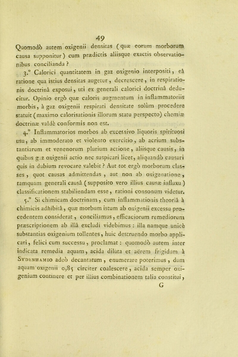 Quomodb autem oxigenii densitas (qua; eorum morborum causa supponitur) cum prodictis aliisque exactis observatio- nibus concilianda ? 3.0 Calorici quantitatem in gaz oxigenio interpositi , ea ratione qua istius densitas augetur, decrescere, in respiratio- nis doctrina exposui, uti ex generali calorici doctrina dedu- citur. Opinio ergo qua; caloris augmentum in inflammatoriis morbis, a gaz oxigenii respirati densitate solum procedere statuit (maximo calorisationis illorum statu perspecto) chemia; doctrina; valde conformis non est. 4° Inflammatorios morbos ab excessivo liquoris spirituosi usu, ab immoderato et violento exercitio, ab acrium subs- tantiarum et venenorum plurium actione, aliisque causis, in quibus gz oxigenii actio nec suspicari licet, aliquando causari quis in dubium revocare valebit? Aut tot ergo morborum clas- ses , quot causas admittendas , aut non ab oxigenarione , tamquam generali causa ( supposito vero illius pausa; influxu ) classificationem stabiliendam esse, rationi consonum videtur. 5.0 Si chimicam doctrinam, cum inflammationis theoria k chimicis adhibita, qua; morbum istum ab oxigenii excessu pro- cedentem considerat , conciliamus, efficaciorum remediorum proscriptionem ab illa excludi videbimus : illa namque unice substantias oxigenium tollentes, huic destruendo morbo appli- cari, felici cum successu, proclamat: quomodo aurem inter indicata remedia aquam, acida diluta et aerem frigidum a Sydhnhamio adeo decantatum , enumerare poterimus , dum aquam oxigenii 0,85 circiter coalescere, acida semper oxi- genium continere et per illius combinationem talia constitui, G