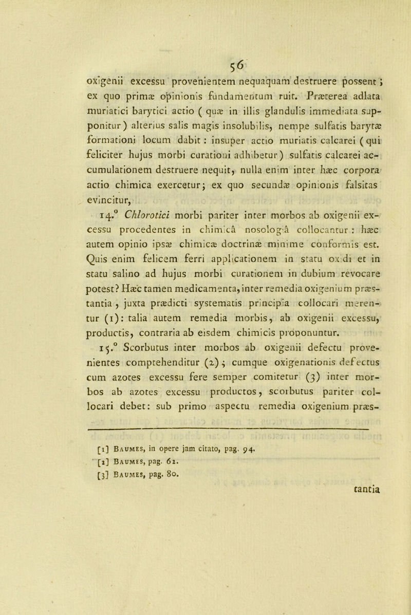 oxigenii excessu provenientem nequaquam destruere possent; ex quo primte opinionis fundamentum ruit. Prteterea adlata muriatici barytici actio ( qute in illis glandulis immed-ata sup- ponitur) alterius salis magis insolubilis, nempe sulfatis baryta? formationi locum dabit : insuper actio muriatis calcarei ( qui feliciter hujus morbi curationi adhibetur ) sulfatis calcarei ac- cumulationem destruere nequit, nulla enim inter ha?c corpora actio chimica exercetur; ex quo secunda? opinionis falsitas evincitur, 14.0 Chlorotici morbi pariter inter morbos ab oxigenii ex- cessu procedentes in chimica nosolog a collocantur : ha?c autem opinio ipsa? chimicre doctrina? minime conformis est. Quis enim felicem ferri applicationem in staru ox di et in statu salino ad hujus morbi curationem in dubium revocare potest? Hac tamen medicamenta, inter remedia oxigenium praes- tantia , juxta prredicti systematis principia collocari meren- tur (1): talia autem remedia morbis, ab oxigenii excessu, productis, contraria ab eisdem chimicis proponuntur. i^.° Scorbutus inter morbos ab oxigenii defectu prove- nientes comprehenditur (a) 4 cumque oxigenationis defectus cum azotes excessu fere semper comitetur (3) inter mor- bos ab azotes excessu productos, scorbutus pariter col- locari debet: sub primo aspectu remedia oxigenium prres- [1] Baumes, in opere jam citato, pag. 94. [2] Baumes, pag. 61. [3] Baumes, pag. 80. tantia