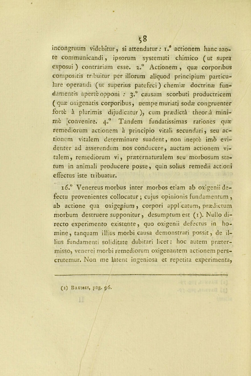 incongruum videbitur, si attendatur: t.° actionem hanc azo- te communicandi, ipsorum systemati chimico (ut supra exposui ) contrariam esse. 2.0 Actionem , quae corporibus compositis tr buitur per illorum aliquod principium particu- lare operandi (uc superius patefeci) chemia? doctrinae fun- damentis aperte opponi : 3.0 causam scorbuti productricem ( quae oxigenatis corporibus, nempe muriati socta congruenter fo rte a plurimis dijudicatur), cum praedicta theor.a mini- me convenire. 4.0 Tandem fundatissimas rationes quae remediorum actionem a principio vitali secundari, seu ac- tionem vitalem determinare suadent, non inepte imo evi- denter ad asserendum nos conducere, auctam actionem vi- talem, remediorum vi, praeternaturalem seu morbosum sta- tum in animali producere posse, quin solius remedii actioni effectus iste tribuatur. 16.° Venereus morbus inter morbos etiam ab oxigenii de- fectu provenientes collocatur ; cujus opinionis fundamentum , ab actione qua oxigenium , corpori appl catum, praedictum morbum destruere supponitur, desumptum est (1). Nullo di- recto experimento existente, quo oxigenii defectus in ho- mine, tanquam illius morbi causa demonstrari possit, de il- lius fundamenti soliditate dubitari licet: hoc autem praeter- misso, venerei morbi remediorum oxigenantem actionem pers- crutemur. Non me latent ingeniosa et repetita experimenta, (i) B A UMES, pp.g. 96.