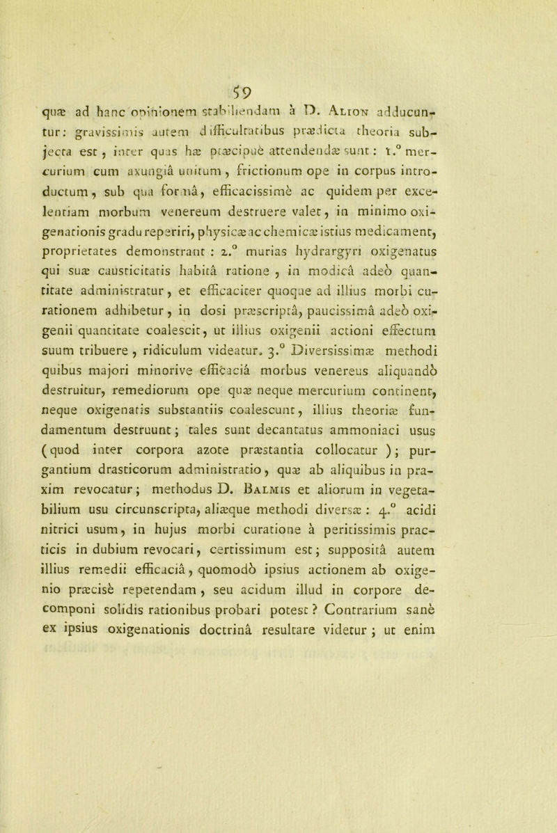 qua; ad hanc opinionem stabiliendam a D. Alion adducun- tur: gravissimis autem difficultatibus prodicta theoria sub- jecta est, inter quas ha; pra?cipu& attendenda sunt: t.° mer- curium cum axungia unitum , frictionum ope in corpus intro- ductum , sub qua for na, efficacissime ac quidem per exce- lentiam morbum venereum destruere valet, in minimo oxi- genationis gradu reperiri, physica; ac chemica;istius medicament, proprietates demonstrant : z.° murias hydrargyri oxigenatus qui sua; causticitaris habita ratione , in modica adeo quan- titate administratur, et efficaciter quoque ad illius morbi cu- rationem adhibetur, in aosi prtescripta, paucissima adeo oxi- genii quantitate coalescit, ut illius oxigenii actioni effectum suum tribuere , ridiculum videatur, 3.0 Diversissima; methodi quibus majori minorive efficacia morbus venereus aliquando destruitur, remediorum ope qua; neque mercurium continent, neque oxigenaris substantiis coalescunt, illius theoria; fun- damentum destruunt; tales sunt decantatus ammoniaci usus (quod inter corpora azote prtestantia collocatur ); pur- gantium drasticorum administratio, qua; ab aliquibus in pra- xim revocatur; methodus D. Balmis et aliorum in vegeta- bilium usu circunscripta, alia;que methodi diversa;: 4.0 acidi nitrici usum, in hujus morbi curatione a peritissimis prac- ticis in dubium revocari, certissimum est; supposita autem illius remedii efficacia, quomodo ipsius actionem ab oxige- nio prtecise repetendam , seu acidum illud in corpore de- componi solidis rationibus probari potest ? Contrarium sane ex ipsius oxigenationis doctrina resultare videtur ; ut enim