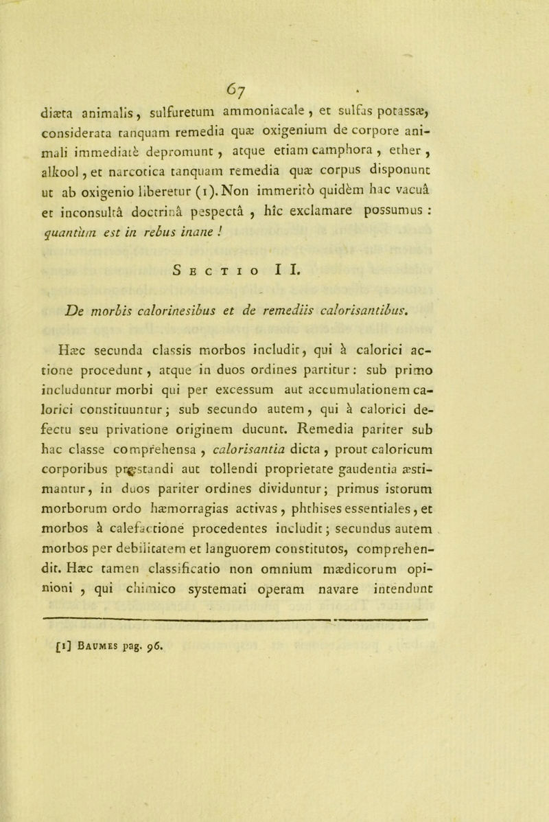 6? dista animalis, sulfuretum ammoniacale , et sulfas potasss, considerata canquam remedia qus oxigenium de corpore ani- mali immediate depromunt, atque etiam camphora , ether , alkool, et narcotica tanquam remedia qus corpus disponunt ut ab oxigenio liberetur (i). Non immerito quidem hac vacua et inconsulta doctrina pespecta , hic exclamare possumus : quantum, est in rebus inane ! Sectio II. De morbis calorinesibus et de remediis calorisantibus. Hsc secunda classis morbos includit, qui h. calorici ac- tione procedunt, atque in duos ordines partitur: sub primo includuntur morbi qui per excessum aut accumulationem ca- lorici constituunrur; sub secundo autem, qui a calorici de- fectu seu privatione originem ducunt. Remedia pariter sub hac classe comprehensa, calorisantia dicta , prout caloricum corporibus prostandi aut tollendi proprietate gaudentia aesti- mantur, in duos pariter ordines dividuntur; primus istorum morborum ordo harniorragias activas , phthises essentiales, et morbos k calefactione procedentes includit; secundus autem morbos per debilitarem et languorem constitutos, comprehen- dit. Htec tamen classificatio non omnium mtedicorum opi- nioni , qui chimico systemati operam navare intendunt