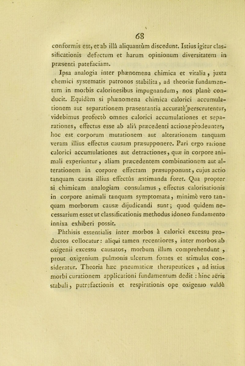 conformis est, et ab illa aliquantum discedunt. Istius igitur clas- sificationis defectum et harum opinionum diversitatem in praesenti patefaciam. Ipsa analogia inter phamomena chimica et vitalia , juxta chemici systematis patronos stabilita, ad theoria? fundamen- tum in morbis calorinesibus impugnandum, nos plane con- ducit. Equidem si phamomena chimica calorici accumula- tionem aut separationem praesentantia accurat^perscrutentur, videbimus profecto omnes calorici accumulationes et sepa- rationes, effectus esse ab alia praecedenti actione prodeuntes, hoc est corporum mutationem aut alterationem tanquam veram illius effectus causam pra?supponere. Pari ergo ratione calorici accumulationes aut detractiones, qua? in corpore ani- mali experiuntur , aliam pra?cedentem combinationem aut al- terationem in corpore effectam pra?supponunt, cujus actio tanquam causa illius effectus a?stimanda forer. Qua propter si chimicam analogiam consulamus , effectus calorisationis in corpore animali tanquam symptomata, minime vero tan- quam morborum causa? dijudicandi sunt; quod quidem ne- cessarium esset ut classificationis methodus idoneo fundamento innixa exhiberi possit. Phthisis essentialis inter morbos h. calorici excessu pro- ductos collocatur: aliqui tamen recentiores, inter morbos ab oxigenii excessu causatos, morbum illum comprehendunt y prout oxigenium pulmonis ulcerum fomes et stimulus con- sideratur. Theoria ha?c pneumatica? therapeutices , ad istius morbi curationem applicationi fundamentum dedit : hinc aeris stabuli, putrefactionis et respirationis ope oxigemo valdk