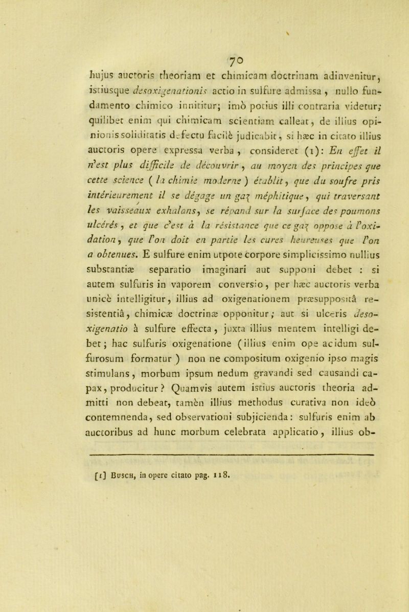 ?o Iiujus auctoris theoriam et chimicam doctrinam adinvenitur, isriusque desoxigenationis actio in suifure admissa , nullo fun- damento chimico innititur; imo potius illi contraria videtur; quilibet enim qui chimicam scientiam calleat, de illius opi- nionissoliditatis defectu facile judicabit, si ha?c in citato illius auctoris opere expressa verba, consideret (i): En effet il 7?est plus difficile de decouvrir , au rnoyen des principes que cette Science ( la chimie moderne) et abiit, que du soufre pris interieurement il se degage un ga^ mephitique, qui traversant les vaisseaux exhalans, se re pati d sur la sui jace de s poumons ulceres , et que c*est a la resistance que ce ga^ onpose a Poxi- dation^ que Von doit en partie les cures heureu^es que Pon a obtenues. E suifure enim utpote corpore simplicissimo nullius substantia? separatio imaginari aut supponi debet : si autem sulfuris in vaporem conversio, per ha?c auctoris verba unice intelligitur, illius ad oxigenationem pra?supposua re- sistentia, chimica? doctrina? opponitur; aut si ulceris deso- xigenatio a suifure effecta , juxta illius mentem intelligi de- bet; hac sulfuris oxigenatione (illius enim ope acidum sul- furosum formatur ) non ne compositum oxigenio ipso magis stimulans, morbum ipsum nedum gravandi sed causandi ca- pax, producitur ? Quamvis autem istius auctoris theoria ad- mitti non debeat, tambn illius methodus curativa non ideo contemnenda, sed observationi subjicienda: sulfuris enim ab auctoribus ad hunc morbum celebrata applicatio, illius ob- [1] Busch, iii opere citato pag. 118.