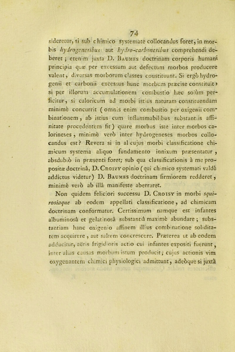 sideretur, si sub chimico systemate collocandus foret, in mor- b.s hydro genes ibus aut hydro-carbonesibus comprehendi de- beret ; eten m juxta D. Baumfs doctrinam corporis humani principia qua? per excessum aut defectum morbos producere valent, diversas moiborum Casses coustituunt. Si ergohydro- genii et carbonii excessus hunc morbum praecise constituit > si per illorum accumulationem combustio htec soium per- ficitur, si caloricum ad morbi istius naturam constituendam minimi concurrit ( omnis enim combustio per oxigenii cotrr binationem, ab istius cum inflammabilibus substant,is affi- nitate procedentem fit) quare morbus iste inter morbos ca- lorineses , minime vero inter hydrogeneses morbos collo- candus est? Revera si in al cujus morbi classificatione chi- micum systema aliquo fundamento innixum praesentatur , absdubio in praesenti foret; sub qua classificationis a me pro- positae doctrina, D. Croizy opinio (qui ch;mico systemari valde addictus videtur) D. Baumes doctrinam firmiorem redderet, minimi veio ab illa manifeste aberraret. Non quidem feliciori successu D. Croisy in morbi squi- rosiaque ab eodem appellati classificatione, ad chimicam doctrinam conformatur. Certissimum namque esc infantes albuminosa et gelatinosa substantia maximi abundare ; subs- tantiam hanc oxigemo affinem illius combinatione solidita- tem acquirere , aut saltem concrescere. Praeterea ut ab eodem adducitur, aeris frigidoris actio cui infantes expositi fuerunt ? inter aLas causas morbum istum producit; cujus actionis vim oxygenantem chimici physiologici admittunt, adebquesi juxtk