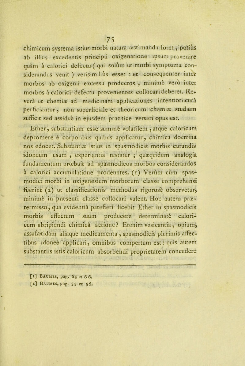 chimicum systema istius morbi natura a^stimanda foret, potius ab illius excedentis principii oxigenatione .psum provenire quclm a calorici defectu ( qui solum ut morbi symptoma con- siderandus venit) verisimilis esset : et consequenter inter morbos ab oxigenii excessu productos , minime vero inter morbos a calorici defectu provenientes collocari deberet. Re- vera ut chemite ad medicinam applicationes intentiori cura perficiamur , non superficiale et theoncum chemicC studiutn sufficit sed assidue in eiusdem practice versari opus est. Ether, substantiam esse summk volatilem , atque caloricum depromere e corpor bus quibus applicatur, chrmfca docrrina nos edocet. Substantite istius in spasmodicis morbis curandis idoneum usum , expergentia restatur ; qutequidem analogia fundamentum proebuit ad spasmodicos morbos considerandos a calorici accumulatione prodeuntes, (r) Verum cum spas- modici morbi in oxigeiiesium morborum classe comprehensi fuerint (2) ut classificationis methodus rigoros£ observetur, minimb in prtesenti classe collocari valent. Hoc autem prae- termisso, qua evidentia patefieri licebit Ether in spasmodicis morbis effectum suum producere determinate calori- cum abripiendi chimica actione? Etenim vesicantia, opium, assafa;tidam aliaque medicamenta , spasmodicis plurimis affec- tibus idonee applicari, omnibus compertum est: quis autem substantiis istis caloricum absorbendi proprietatem concedere [1] Baumes, pag. 65 et 6 6. [2] Baumes, pag. 55 en 56.