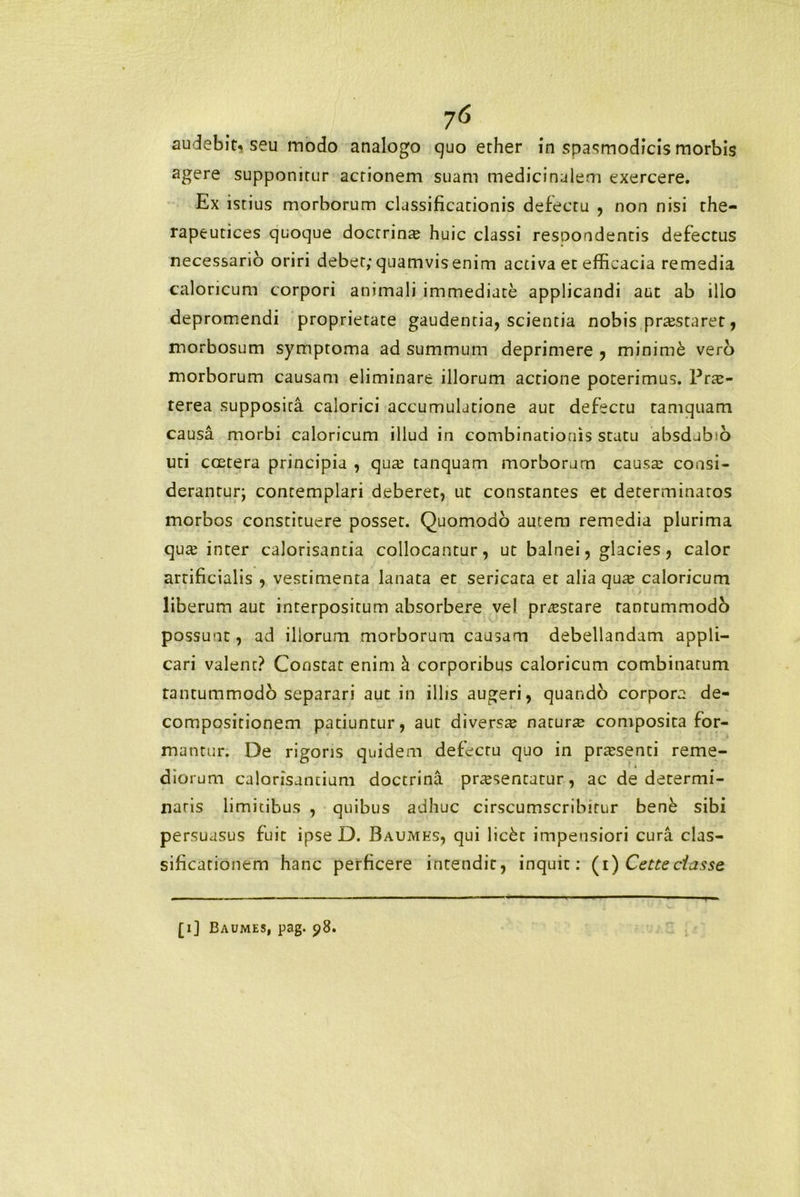 agere supponitur actionem suam medicinalem exercere. Ex istius morborum classificationis defectu , non nisi the- rapeutices quoque doctrinae huic classi resoondentis defectus necessario oriri debet; quamvis enim activa et efficacia remedia caloricum corpori animali immediate applicandi aut ab illo depromendi proprietate gaudentia, scientia nobis praestaret, morbosum symptoma ad summum deprimere , minime vero morborum causam eliminare illorum actione poterimus. Prae- terea supposita calorici accumulatione aut defectu tamquam causa morbi caloricum illud in combinatiouis statu absdubio uti ccetera principia , qua? tanquam morborum causas consi- derantur; contemplari deberet, ut constantes et determinatos morbos constituere posset. Quomodo autem remedia plurima qua? inter calorisantia collocantur, ut balnei, glacies, calor artificialis , vestimenta lanata et sericata et alia qute caloricum liberum aut interpositum absorbere vel prostare tantummodb possunt, ad illorum morborum causam debellandam appli- cari valent? Constat enim a corporibus caloricum combinatum rantummodo separari aut in illis augeri, quando corpora de- compositionem patiuntur, aut diverste natura composita for- mantur. De rigoris quidem defectu quo in praesenti reme- diorum calorisuntium doctrina praesentatur, ac de determi- naris limitibus , quibus adhuc cirscumscribitur bene sibi persuasus fuit ipse D. Baumks, qui lickc impensiori cura clas- sificarionem hanc perficere intendit, inquit: (i) Cetteciasse