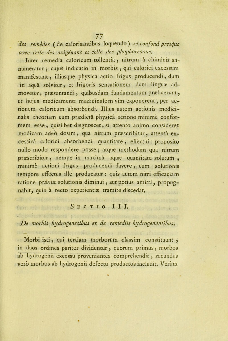 des remldes (de calorisantibus loquendo) se confondpresquc avec ceile des oxigenans et celle des phophorenans. Incer remedia caloricum tollentia , nitrum a chimicis an- numeratur ; cujus indicatio in morbis , qui calorici excessum manifestant, illiusque physica actio frigus producendi, dum in aqua solvitur, et frigoris sensationem dum lingua ad- movetur, prasentandi, quibusdam fundamentum prabuerunt, ut hujus medicamenti medicinale m vim exponerent, per ac- tionem caloricum absorbendi. Illius autem actionis medici- nalis theoriam cum pradicta physica actione minime confor- mem esse, quislibet disgnoscet, si attento animo consideret modicam adeo dosim, qua nitrum prascribitur, attenta ex- cessiva calorici absorbendi quantitate, effectui proposito nullo modo respondere posse; atque methodum qua nitrum prascribitur, nempe in maxima aqua quantitate solutum , minimk actioni frigus producendi favere, cum solutionis tempore effectus ille producatur: quis autem nitri efficaciam ratione pravia solutionis diminui, aut potius amitti, propug- nabit, quin a recto experientia tramite discedat. Sectio III. De morbis hydro gene sibus et de remediis hydrogen antibus. Morbi isti, qui tertiam morborum classim constituunt , in duos ordines pariter dividuntur, quorum primus, morbos ab hydrogenii excessu provenientes comprehendit , secundus vero morbos ab hydrogenii defectu productos includit. Verum