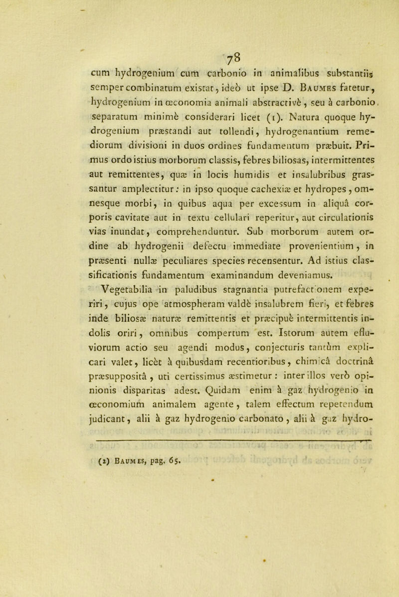 cum hydrogenium cum carbonio in animalibus substantiis semper combinatum existat, ideo ut ipse D. Baumes fatetur, hydrogenium in oeconomia animali abstracrivd, seu a carbonio, separatum minimfc considerari licet (i). Natura quoque hy- drogenium praestandi aut tollendi, hydrogenantium reme- diorum divisioni in duos ordines fundamentum pnebuit. Pri- mus ordo istius morborum classis, febres biliosas, intermittentes aut remittentes, quae in locis humidis et insalubribus gras- santur amplectitur: in ipso quoque cachexia: et hydropes , om- nesque morbi, in quibus aqua per excessum in aliqua cor- poris cavitate aut in textu cellulari reperitur, aut circulationis vias inundat, comprehenduntur. Sub morborum autem or- dine ab hydrogenii defectu immediate provenientium, in praesenti nulta peculiares species recensentur. Ad istius clas- sificationis fundamentum examinandum deveniamus. Vegetabilia in paludibus stagnantia putrefact onem expe- riri, cujus ope atmospheram valdk insalubrem fieri, et febres inde biliosae natura: remittentis et prtecipuk intermittentis in- dolis oriri, omnibus compertum est. Istorum autem eflu- viorum actio seu agendi modus, conjecturis tantum expli- cari valet, licet a quibusdam recentioribus, chim ca doctrina prtesupposita , uti certissimus aestimetur : interdios verb opi- nionis disparitas adest. Quidam enim h gaz hydrogenio in ceconomium animalem agente, talem effectum repetendum judicant, alii a gaz hydrogenio carbonato , alii h gaz hydro-