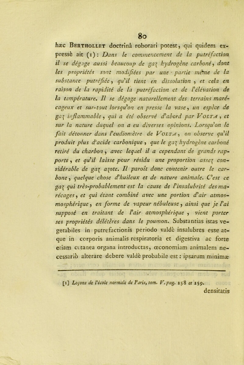 hac Berthollet doctrina roborari potest, qui quidem ex- pressi ait (i): Dans le commencement de la putrefaction il se digage aussi beaucoup de ga{ hydrogene carbone, dont les proprietis sont modifiies par une - partie mfrme de la substance putrifiie, qiiil tient en dissolutiori , et cela en raison de la rapiditi de la putrifaction et de Filivation de la temperature. II se degage naturellement des terrains mare- cageux et sur-tout lorsqilon en presse la vase, un espece de ga{ injlammable, qui a ete observe d^abord par Volta, et sur la nature duquel on a eu diverses opinions. Lorsqilon le fait ditonner dans Veudiomitre de Volta, on observe qiiil produit plus d'acide carbonique , que le ga^ hydrogene carbone relire du charbon , avec leqael il a cependant de grands rap- ports, et qiiil laisse pcur residu une propordon asse{ con- sidirable de ga{ arpte. Il paroit donc contenir outre le car- bone , quelque chose d^huileux et de nature animale. Oest ce ga7y qui tres-probablement est la cause de Vinsalubriti des ma- ricages, et qui itant combine avec une portion d^air atmos- mospherique, en forme de vapeur nibuleuse , ainsi que je Vai suppose en traitant de Vair atmosphirique , vient porter ses proprietis dilitires dans le poumon. Substantias istas ve- getabiles in putrefactionis periodo valde insalubres esse at- que in corporis animalis respiratoria et digestiva ac forte etiam citanea organa introductas, oeconomiam animalem ne- cessario alterare debere valdi probabile est: ipsarum minima [1] Lecons de iecole normale de Faris, tom. V.pag. 258 et 259. densitatis