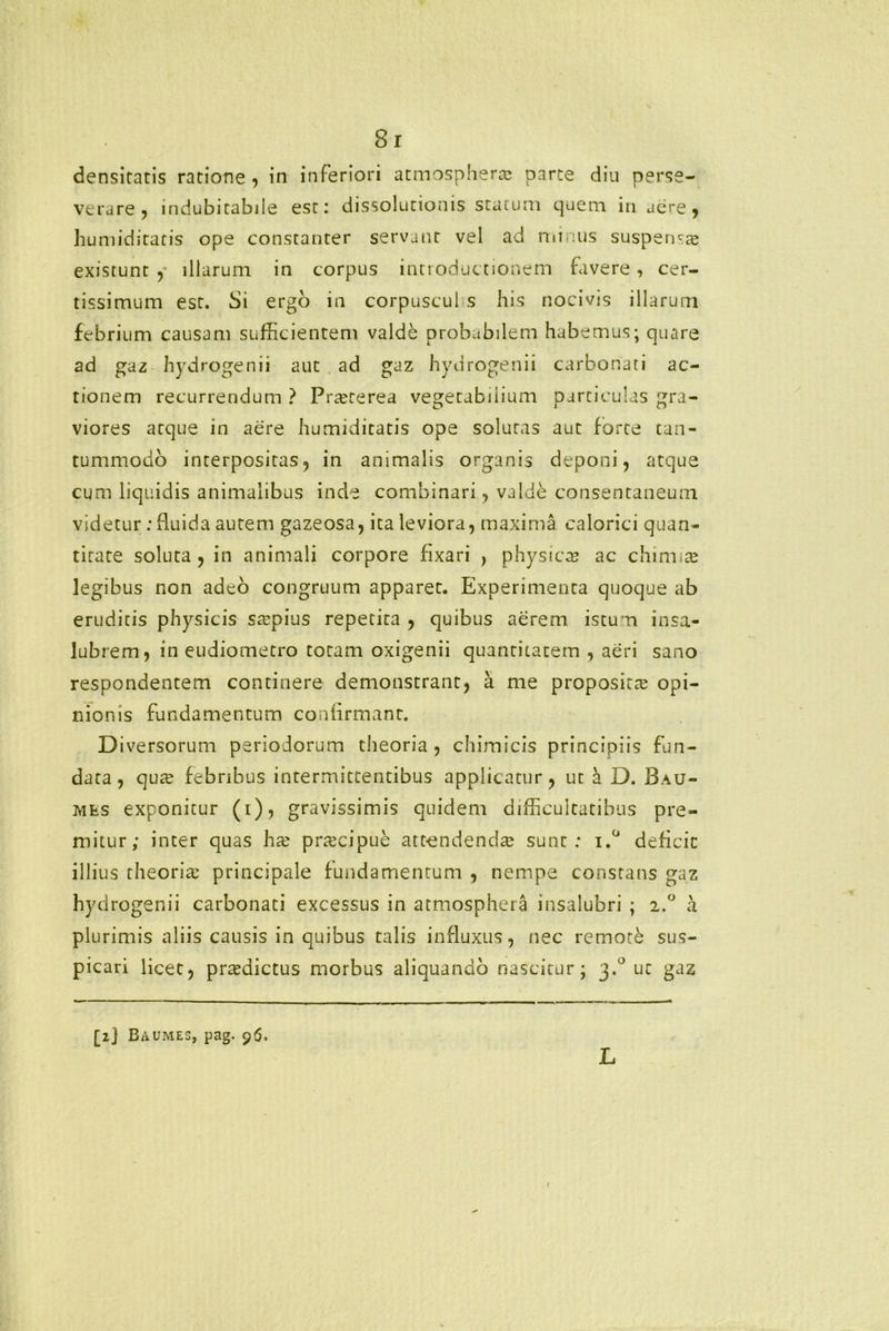 densitatis ratione, in inferiori atmosphera; parte diu perse- verare, indubitabile est: dissolutionis statum quem in aere, humiditatis ope constanter servant vel ad niinus suspen-te existunt y illarum in corpus introductionem favere, cer- tissimum est. Si ergo in corpuscul s his nocivis illarum febrium causam sufficientem valde probabilem habemus; quare ad gaz hydrogenii aut ad gaz hydrogenii carbonati ac- tionem recurrendum ? Praeterea vegetabilium particulas gra- viores atque in aere humiditatis ope solutas aut forte tan- tummodo interpositas, in animalis organis deponi, atque cum liquidis animalibus inde combinari, valde consentaneum videtur; fluida autem gazeosa, ita leviora, maxima calorici quan- titate soluta, in animali corpore fixari , physica? ac chimia? legibus non adeo congruum apparet. Experimenta quoque ab eruditis physicis srepius repetita , quibus aerem istum insa- lubrem, in eudiometro totam oxigenii quantitatem , aeri sano respondentem continere demonstrant, a me proposita; opi- nionis fundamentum confirmant. Diversorum periodorum theoria , chimicis principiis fun- data, qua; febribus intermittentibus applicatur, ut h. D. Bau- Mts exponitur (i), gravissimis quidem difficultatibus pre- mitur; inter quas hx prtecipue att-endenda; sunt: i.° deficit illius theoria: principale fundamentum , nempe constans gaz hydrogenii carbonati excessus in atmosphera insalubri ; 2.° a plurimis aliis causis in quibus talis influxus, nec remote sus- picari licet, praedictus morbus aliquando nascitur; 3.° ut gaz [2J Baumes, pag. 96. L