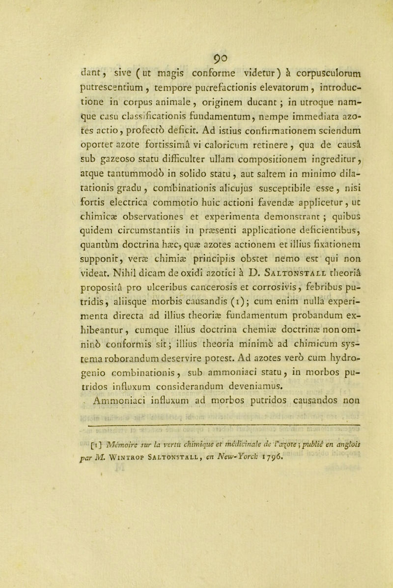 dant, sive (ut magis conforme videtur) a corpusculorum putrescentium , tempore putrefactionis elevatorum , introduc- tione in corpus animale, originem ducant; in utroque nam- que casu classificationis fundamentum, nempe immediata azo- tes actio, profecto deficit. Ad istius confirmationem sciendum oportet azote fortissima vi caloricum retinere , qua de causa sub gazeoso statu difficulter ullam compositionem ingreditur, atque tantummodo in solido statu, aut saltem in minimo dila- tationis gradu , combinationis alicujus susceptibile esse, nisi fortis electrica commotio huic actioni favenda; applicetur, ut chimicse observationes et experimenta demonstrant ; quibus quidem circumstantiis in prtesenti applicatione deficientibus, quantum doctrina ha;c, qua; azotes actionem et illius fixationem supponit, vera; chimia; principiis obstet nemo est qui non videat. Nihil dicam de oxidi azotici h. D. Saltonstall theoria proposita pro ulceribus cancerosis et corrosivis, febribus pu- tridis, aliisque morbis causandis (i); cum enim nulla experi- menta directa ad illius theoria; fundamentum probandum ex- hibeantur, cumque illius doctrina chemia; doctrina; non om- nino conformis sit; illius theoria minime ad chimicum sys- tema roborandum deservire potest. Ad azotes vero cum hydro- genio combinationis , sub ammoniaci statu, in morbos pu- tridos influxum considerandum deveniamus. Ammoniaci influxum ad morbos putridos causandos non [ i ] Memoirc sur la vertu chiinique et medicinale de i'a\ote ; publie en anglois par M. Wintrop Saltonstall, en New-Yorch 1796.