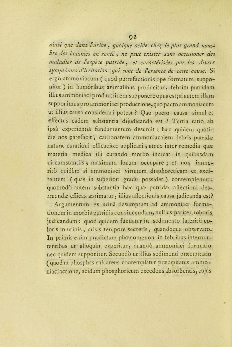 a in si que dans Purine, quoique acide che\ le plus grand nom- bre des hommes en sarite , ne peut exister sans occasioner des maladies de despice putride , et caracterisees par les divers symptumes dPirritation qui sont de Pessence de celte cause. Si ergo ammoniacum ( quod putrefactionis ope formatum suppo- nitur ) in humoribus animalibus producitur, febrim putridam illius ammoniaci productricem supponere opus esr;si autem illam supponimus pro ammoniaci productione,quo pacto ammoniacum ut illius causa considerari potest ? Quo pacro causa simul et effectus eadem substantia dijudicanda est ? Tertia ratio ab ipsa experientia fundamentum desumit : hrec quidem quoti- die nos patefacit, carbonatem ammoniacalem febris putridas natura; curationi efficaciter applicari , atque inter remedia qua; materia medica illi curando morbo indicat in quibusdam circumstantiis , maximum locum occupare ; et non imme- rito quidem si ammoniaci virtutem diaphoreticam et exci- tantem (quas in superiori gradu possidet) contemplemur: quomodo autem substantia htec qua; putridte affectioni des- truenda; efficax cEsrimarur, illius affectionis causa judicanda est? Argumentum ex urina desumptum ad ammoniaci forma- tionem in morbis putridis convincendam, nullius pariter roboris judicandum : quod quidem fundatur in sed.mento lateritii co- loris in urinis , crisis tempore secretis, quandoque observato. In primis enim praedictum phaenomenon in febribus intermit- tentibus et alioquin experitur, quando ammoniaci formatio nec quidem supponitur. Secundo ut illius sedimenti prtecipitatio (quod ut phosphas calcaretis contemplatur pra:cipitatus ammo- niaci actione, acidum phosphoricum excedens absorbentis, cujus