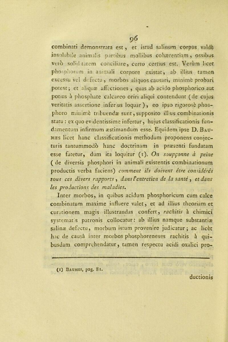 combinati demonstrata est , et istud salinum corpus valdk insolubile animalis partibus mollibus cohtcrentiam, ossibus vtio solid tutem conciliare, certo certius est. Verum licet phosphorum in animali corpore existat, ab illius tamen excessu vel d fecru , morbos aliquos causari, minime probari potest; et aliqua? affectiones , quas ab acido phosphorico aut potius a phosphate calcareo oriri aliqui contendunt (de cujus veritatis assertione inferus loquar), eo ipso rigorosk phos- pboro miuimfe tribuenda sunt, supposito illius combinationis statu : ex quo evidentissime infertur, hujus classificationis fun- damentum infirmum aestimandum esse. Equidem ipse D. Bau- mes licet hanc classificationis methodum proponens conjec- turis tantummodo hanc doctrinam in praesenti fundatam esse fatetur, dum ita loquitur (i). On soupconne a perne ( de diversis phosphori in animali existentis combinationum productis verba faciens) commeat iis doivent etre coadderes sous ccs divers rapports , dans Pentretien de la sarite , et dans les productioris des maladies. Inter morbos, in quibus acidum phosphoricum cum calce combinatum maxime influere valet, et ad illius theoriam et curationem magis illustrandas confert, rachitis k chimici systematis patronis collocatur: ab illius namque substantiie salina? defectu, morbum istum provenire judicatur; ac lickt hac de causa inter morbos phosphoreneses rachitis k qui- busdam comprehendatur, tamen respectu acidi oxalici pro- (i) Baumes, pag, 81. ductionis