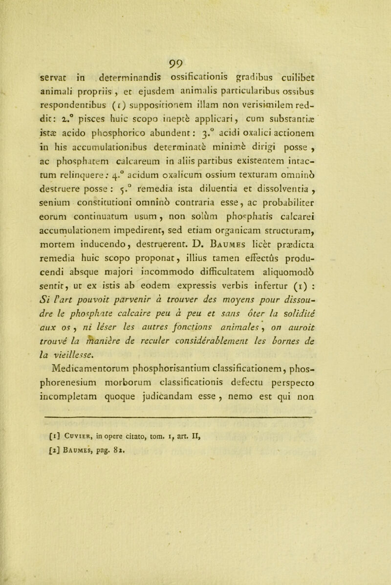 servat in determinandis ossificationis gradibus cuilibet animali propriis , et ejusdem animalis particularibus ossibus respondentibus (t) suppositionem illam non verisimilem red- dit: 2.° pisces huic scopo inepte applicari, cum substantia? ista? acido phosphorico abundent: 3.0 acidi oxalici actionem in his accumulationibus determinate minimk dirigi posse , ac phosphatem calcareum in aliis partibus existentem intac- tum relinquere: 4.0 acidum oxalicum ossium texturam omnino destruere posse : 5.0 remedia ista diluentia et dissolventia , senium constitutioni omnino contraria esse, ac probabiliter eorum continuatum usum, non solum phorphatis calcarei accumulationem impedirent, sed etiam organicam structuram, mortem inducendo, destruerent. D. Baumes licet prodicta remedia huic scopo proponat, illius tamen effectus produ- cendi absque majori incommodo difficultatem aliquomodb sentit, ur ex istis ab eodem expressis verbis infertur (1) : Si Fart pouvoit parvenir a trouver des moyens pour dissou- dre le phosphate calcaire peu d peu et satis oter la solidite aux os , ni leser les autres fonctions animales, on auroit trouve la maniere de reculer considerablement les bornes de la vieillesse. Medicamentorum phosphorisantium classificationem, phos- phorenesium morborum classificationis defectu perspecto incompletam quoque judicandam esse , nemo est qui non [1] Cuvier, in opere citato, tom. if art. II, £2] Baumes, pag. 82.