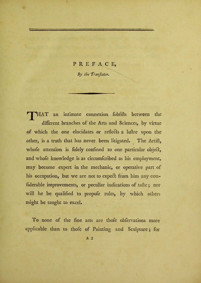 PREFACE, By the l’ranjlator. npHAT an intimate connexion fubfifts between the different branches of the Arts and Sciences, by virtue of which the one elucidates or reflects a luftre upon the other, is a truth that has never been litigated. The Artifb, whofe attention is folely confined to one particular object, and whofe knowledge is as circumfcribed as his employment, may become expert in the mechanic, or operative part of his occupation, but we are not to expect from him any con- fiderable improvements, or peculiar indications of taffe ; nor will he be qualified to propofe rules, by which others might be taught to excel. To none of the fine arts are thofe obfervations more applicable than to thofe of Painting and Sculpture; for A 2