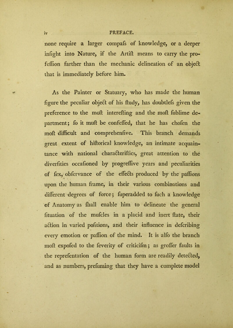none require a larger compafs of knowledge, or a deeper infight into Nature, if the Artid means to carry the pro^ feflion farther than the mechanic delineation of an object that is immediately before him. As the Painter or Statuary, who has made the human figure the peculiar object of his ftudy, has doubtlefs given the preference to the mod intereding and the mod fublime de-* partment; fo it mud be confeded, that he has chofen the mod difficult and comprehenfive. This branch demands great extent of hidorical knowledge, an intimate acquaint tance with national chara£teridics, great attention to the diverfities occafioned by progrefiive years and peculiarities of fex, obfervance of the effects produced by the paflions upon the human frame, in their various combinations and different degrees of force; fuperadded to fuch a knowledge of Anatomy as (hall enable him to delineate the general fituation of the mufcles in a placid and inert date, their a&ion in varied pofitions, and their induence in defcribing every emotion or padion of the mind. It is alfo the branch mod expofed to the feverity of criticifm; as groffer faults in the reprefentation of the human form are readily dete&ed, and as numbers, prefuming that they have a complete model