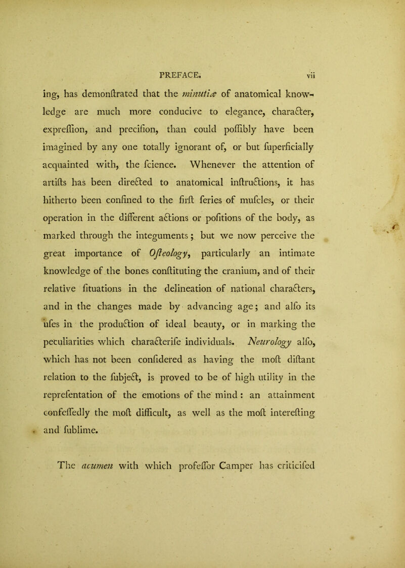 Vll ing, has demonftrated that the minut'ue of anatomical know* ledge are much more conducive to elegance, character, exprefiion, and precifion, than could poflibly have been imagined by any one totally ignorant of, or but fuperficially acquainted with, the fcience. Whenever the attention of artifts has been direCted to anatomical inflruCtions, it has hitherto been confined to the fir ft feries of mufcles, or their operation in the different actions or pofitions of the body, as marked through the integuments; but we now perceive the great importance of Ofleology, particularly an intimate knowledge of the bones conftituting the cranium, and of their relative fituations in the delineation of national characters, and in the changes made by advancing age; and alfo its ufes in the production of ideal beauty, or in marking the peculiarities which charaCterife individuals. Neurology alfo, which has not been confidered as having the moft diftant relation to the fubjeCt, is proved to be of high utility in the reprefentation of the emotions of the mind : an attainment confeffedly the moft difficult, as well as the moft interefting and fublime. T1 re acumen with which profeffor Camper has criticifed