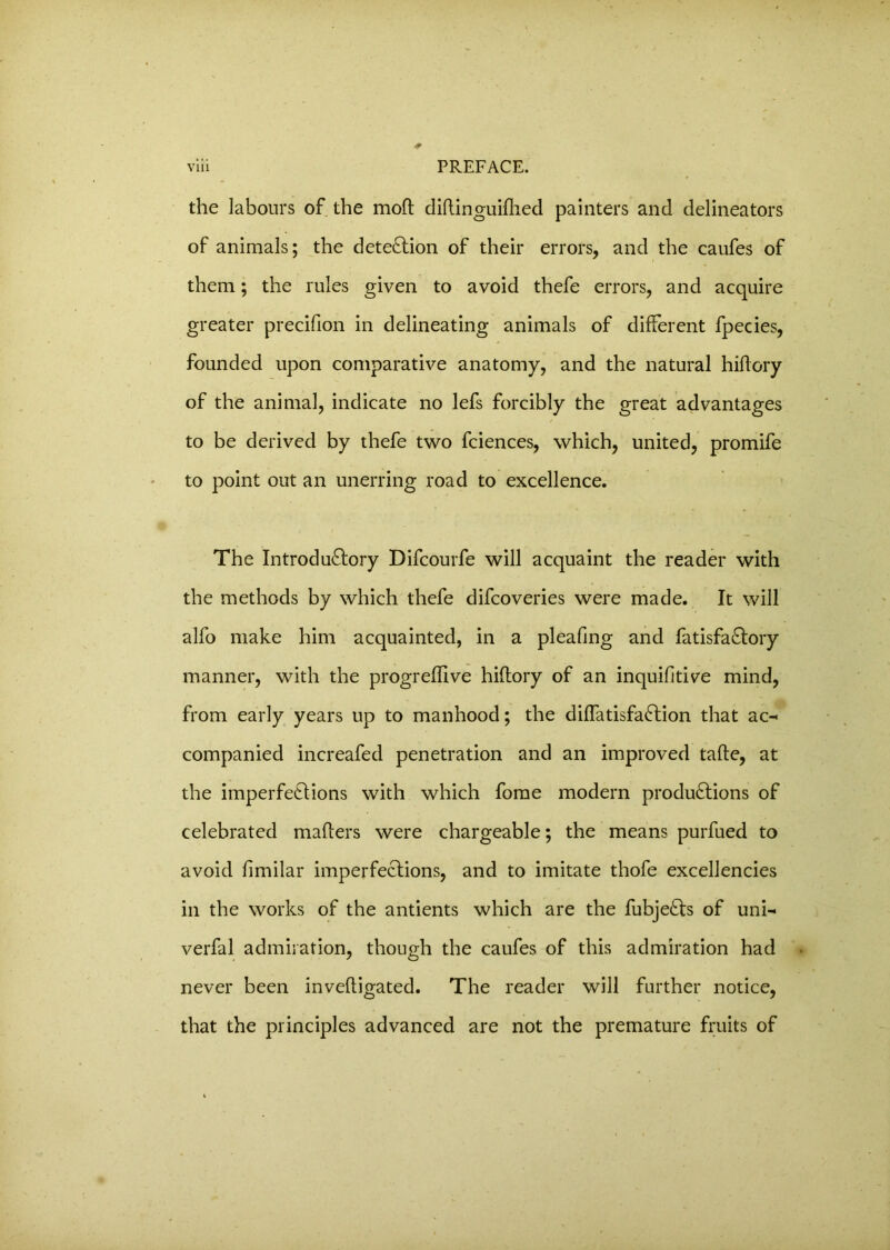 the labours of the moft diftinguifhed painters and delineators of animals; the detection of their errors, and the caufes of them; the rules given to avoid thefe errors, and acquire greater precifion in delineating animals of different fpecies, founded upon comparative anatomy, and the natural hiffory of the animal, indicate no lefs forcibly the great advantages to be derived by thefe two fciences, which, united, promife to point out an unerring road to excellence. The Introductory Difcourfe will acquaint the reader with the methods by which thefe difcoveries were made. It will alfo make him acquainted, in a pleafmg and fatisfaCtory manner, with the progreffive hiftory of an inquifitive mind, from early years up to manhood; the diffatisfaCtion that ac-< companied increafed penetration and an improved tafte, at the imperfeCtions with which fome modern productions of celebrated mafters were chargeable; the means purfued to avoid fimilar imperfeCtions, and to imitate thofe excellencies in the works of the antients which are the fubjeCts of uni- verfal admiration, though the caufes of this admiration had never been inveftigated. The reader will further notice, that the principles advanced are not the premature fruits of