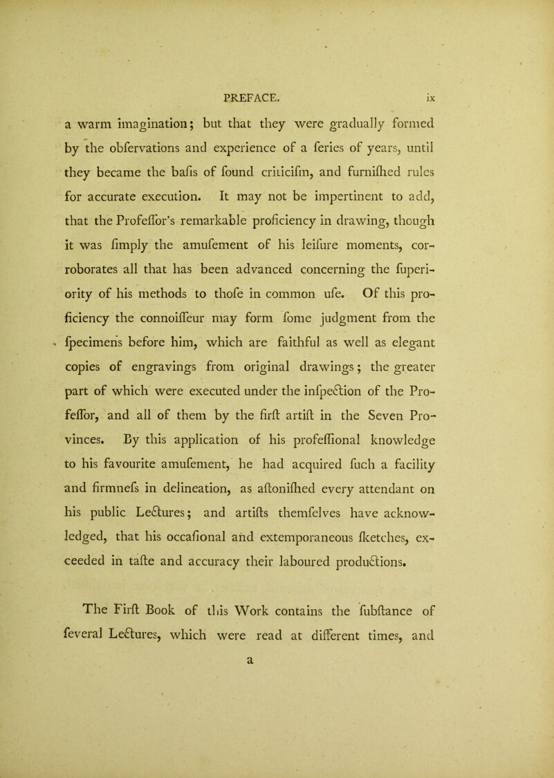 a warm imagination; but that they were gradually formed by the obfervations and experience of a feries of years, until they became the bafis of found criticifm, and furnillied rules for accurate execution. It may not be impertinent to add, that the Profeffor’s remarkable proficiency in drawing, though it was fimply the amufement of his leifure moments, cor-* roborates all that has been advanced concerning the fuperi- ority of his methods to thofe in common ufe. Of this pro- ficiency the connoiffeur may form fome judgment from the * fpecimens before him, which are faithful as well as elegant copies of engravings from original drawings; the greater part of which were executed under the infpeCtion of the Pro- feffor, and all of them by the firfi: artift in the Seven Pro- vinces. By this application of his profefiional knowledge to his favourite amufement, he had acquired fucli a facility and firmnefs in delineation, as aftonifhed every attendant on his public LeCtures; and artifis themfelves have acknow- ledged, that his occafional and extemporaneous Iketches, ex- ceeded in tafte and accuracy their laboured productions. The Firfi; Book of this Work contains the fubfiance of feveral LeCtures, which were read at different times, and