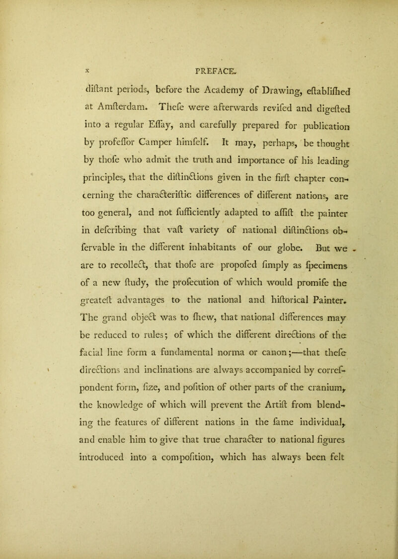 diftant periods, before the Academy of Drawing, eftablifhed at Amfterdam. Thefe were afterwards revifed and digefted into a regular Effay, and carefully prepared for publication by profeffor Camper himfelf. It may, perhaps, be thought by thofe who admit the truth and importance of his leading principles, that the dillin&ions given in the firfl chapter con- cerning the chara&eriftic differences of different nations, are too general, and not fufhciently adapted to aflift the painter / . in defcribing that vaft variety of national diftinftions ob- fervable in the different inhabitants of our globe. But we - are to recollect, that thofe are propofed fimply as fpecimens of a new ffudy, the profecution of which would promife the o-reateft advantages to the national and hiftorical Painter* The grand object was to fliew, that national differences may be reduced to rules; of which the different directions of the facial line form a fundamental norma or canon;—that thefe directions and inclinations are always accompanied by corref- pondent form, fize, and pofition of other parts of the cranium, the knowledge of which will prevent the Artift from blend- ing the features of different nations in the fame individual,, and enable him to give that true character to national figures introduced into a compofition, which has always been felt