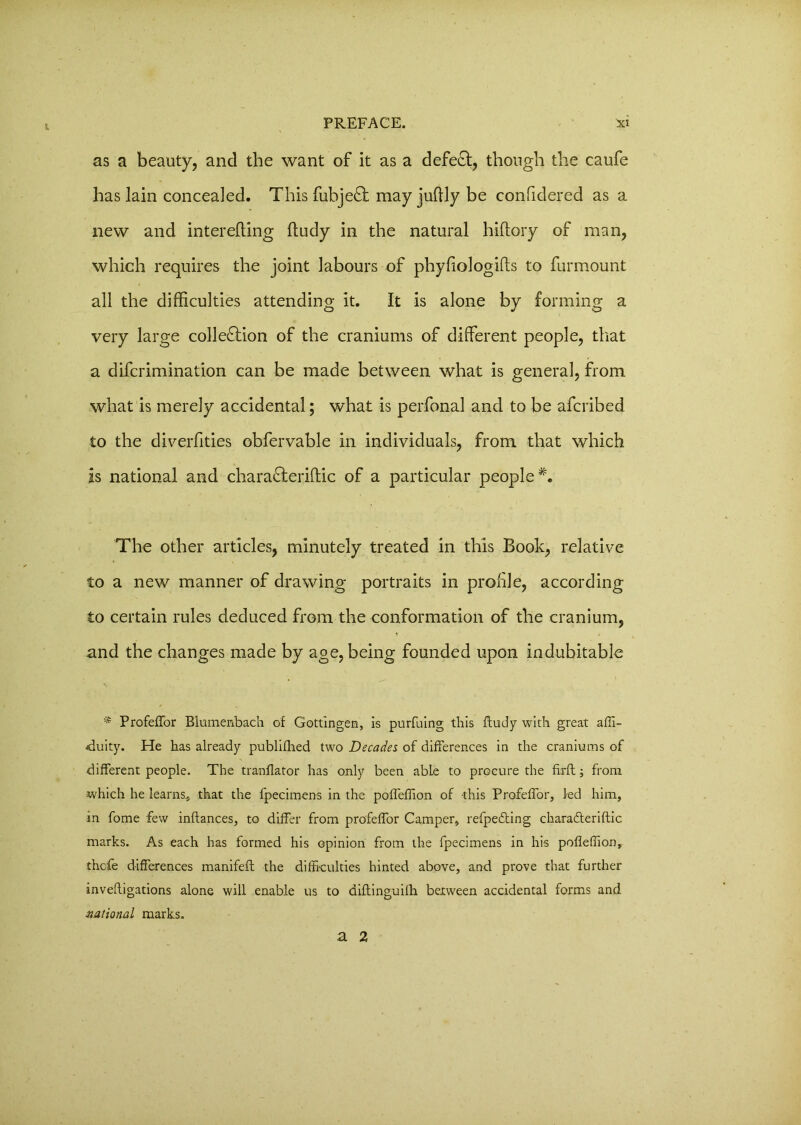 as a beauty, and the want of it as a defeft, though the caufe has lain concealed. This fubjeQ: may juftly be confidered as a new and interefting ftudy in the natural hiftory of man, which requires the joint labours of phyfiologifts to furmount all the difficulties attending it. It is alone by forming a very large colle£tion of the craniums of different people, that a difcrimination can be made between what is general, from what is merely accidental; what is perfonal and to be afcribed to the diverfities obfervable in individuals, from that which is national and chara&eriftic of a particular people *. The other articles, minutely treated in this Book, relative to a new manner of drawing portraits in profile, according to certain rules deduced from the conformation of the cranium, and the changes made by age, being founded upon indubitable * Profeffor Blumenbach of Gottingen, is purfuing this ftudy with great affi- •duity. He has already publiihed two Decades of differences in the craniums of different people. The tranflator has only been able to procure the firft; from which he learns, that the fpecimens in the poffeffion of this Profeffor, led him, in fome few inftances, to differ from profeffor Camper, refpefting chara&eriftic marks. As each has formed his opinion from the fpecimens in his pofleffion, thcfe differences manifeft the difficulties hinted above, and prove that further inveftigations alone will enable us to diftinguilh between accidental forms and national marks. a 2