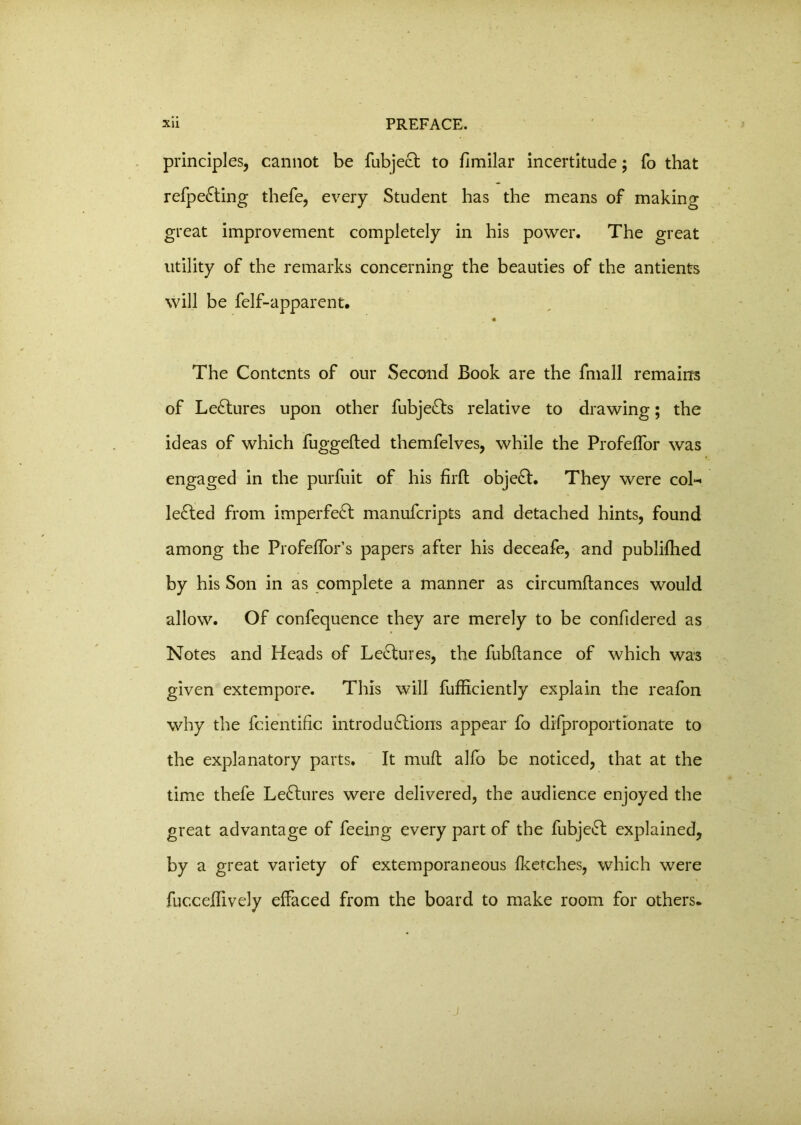 principles, cannot be fubjeCt to fimilar incertitude; To that refpeCting thefe, every Student has the means of making great improvement completely in his power. The great utility of the remarks concerning the beauties of the antients will be felf-apparent. 4 The Contents of our Second Book are the fmall remains of Lectures upon other fubjeCts relative to drawing; the ideas of which fuggefted themfelves, while the Profeffor was engaged in the purfuit of his firft objeCt. They were col- lected from imperfeCt manufcripts and detached hints, found among the Profeffor’s papers after his deceafe, and published by his Son in as complete a manner as circumftances would allow. Of confequence they are merely to be confidered as Notes and Heads of LeCtures, the fubftance of which was given extempore. This will fufhciently explain the reafon why the fcientific introductions appear fo difproportionate to the explanatory parts. It mult alfo be noticed, that at the time thefe LeCtures were delivered, the audience enjoyed the great advantage of feeing every part of the fubjeCt explained, by a great variety of extemporaneous {ketches, which were fuccejdively effaced from the board to make room for others.