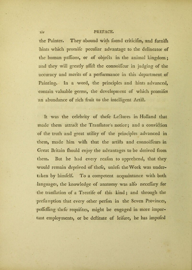 the Painter. They abound with found criticifm, and furnifli hints which promife peculiar advantage to the delineator of the human paffions, or of obje&s in the animal kingdom; and they will greatly ailift the connoifTeur in judging of the accuracy and merits of a performance in this department of Painting. In a word, the principles and hints advanced, contain valuable germs, the development of which promifes an abundance of rich fruit to the intelligent Artift. It was the celebrity of thefe LeCtures in Holland that made them attract the Tranflator’s notice; and a conviction of the truth and great utility of the principles advanced in them, made him wilh that the artifts and connoiiTeurs in Great Britain fhould enjoy the advantages to be derived from them. But he had every reafon to apprehend, that they would remain deprived of thefe, unlefs the Work was under- taken by himfelf. To a competent acquaintance with both languages, the knowledge of anatomy was alfo neceffary for the tranflation of a Treatife of this kind ; and through the prefumption that every other perfon in the Seven Provinces, polfdling thefe requiftes, might be engaged in more impor- tant employments, or be deftitute of leifure, he has impofed