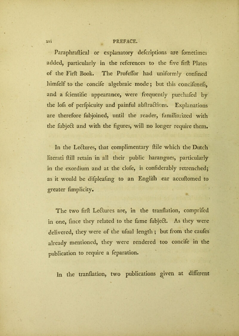 Paraphraftical or explanatory defcriptions are fometimes added, particularly in the references to the five firft Plates of the Firft Book. The ProfefTor had uniformly confined himfelf to the concife algebraic mode; but this concifenefs, and a fcientific appearance, were frequently purchafed by the lofs of perfpicuity and painful abftra&ions. Explanations are therefore fubjoined, until the reader, familiarized with the fubje£t and with the figures, will no longer require them. In the Lectures, that complimentary ftile which the Dutch literati (till retain in all their public harangues, particularly in the exordium and at the clofe, is considerably retrenched; as it would be difpleafmg to an Englifh ear accuftomed to greater fimplicity. The two firft Lectures are, in the translation, comprifed in one, fince they related to the fame fubje£t. As they were delivered, they were of the ufual length ; but from the caufes already mentioned, they were rendered too concife in the publication to require a feparation. In the translation, two publications given at different