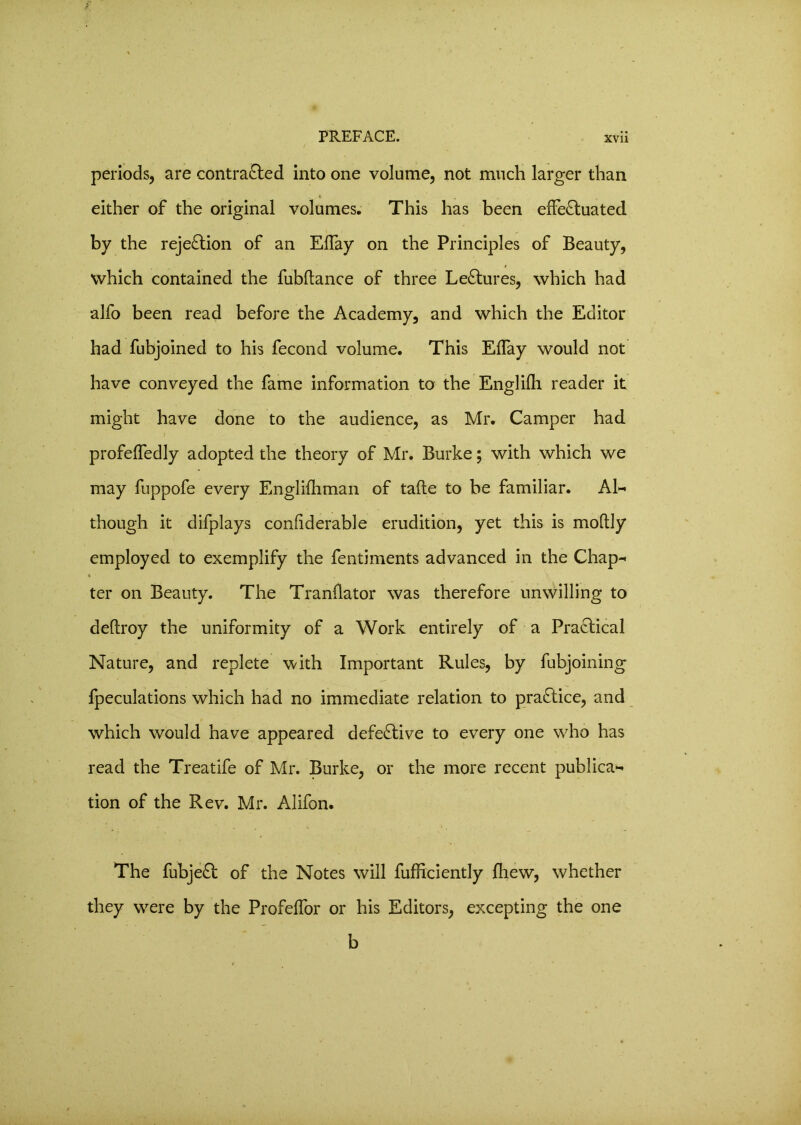 periods, are contracted into one volume, not much larger than * either of the original volumes. This has been effectuated by the rejection of an Effay on the Principles of Beauty, which contained the fubftance of three LeCtures, which had alfo been read before the Academy, and which the Editor had fubjoined to his fecond volume. This Effay would not have conveyed the fame information to the Englilh reader it might have done to the audience, as Mr. Camper had profeffedly adopted the theory of Mr. Burke; with which we may fuppofe every Englifhman of tafte to be familiar. Al- though it difplays confiderable erudition, yet this is moltly employed to exemplify the fentiments advanced in the Chap- * . > ter on Beauty. The Tranllator was therefore unwilling to deltroy the uniformity of a Work entirely of a PraCtical Nature, and replete with Important Rules, by fubjoining fpeculations which had no immediate relation to practice, and which would have appeared defective to every one who has read the Treatife of Mr. Burke, or the more recent publica- tion of the Rev. Mr. Alifon. The fubjeCt of the Notes will fufficiently fliew, whether they were by the Profeffor or his Editors, excepting the one b