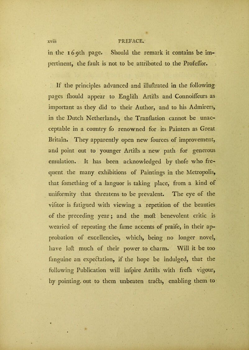 in the 169th page. Should the remark it contains be im- pertinent, the fault is not to be attributed to the ProfefTor. If the principles advanced and illuftrated in the following pages fhould appear to Englifti Artifts and Connoifteurs as important as they did to their Author, and to his Admirers, in the Dutch Netherlands, the Tranflation cannot be unac- ceptable in a country fo renowned for its Painters as Great Britain. They apparently open new fources of improvement, and point out to younger Artifts a new path for generous emulation. It has been acknowledged by thofe who fre- quent the many exhibitions of Paintings in the Metropolis, that fomething of a languor is taking place, from a kind of uniformity that threatens to be prevalent. The eye of the vifitor is fatigued with viewing a repetition of the beauties of the preceding year; and the moft benevolent critic is wearied of repeating the fame accents of praife, in their ap- probation of excellencies, which, being no longer novel, have loft much of their power to charm. Will it be too fanguine an expe&ation, if the hope be indulged, that the following Publication will infpire Artifts with frefli vigour, by pointing, out to them unbeaten tracts, enabling them to