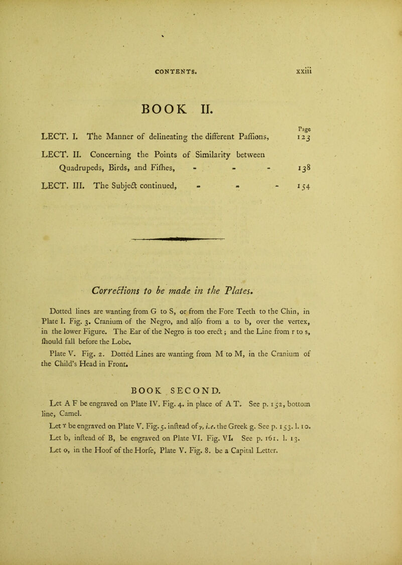 BOOK II. Page LECT. I. The Manner of delineating the different Paffions, 123 LECT. II. Concerning the Points of Similarity between Quadrupeds, Birds, and Fifhes, - - 138 LECT. III. The Subje£t continued, - - - 154 Corrections to be made in the Tlates. Dotted lines are wanting from G to S, or from the Fore Teeth to the Chin, in Plate I. Fig. 3. Cranium of the Negro, and alfo from a to b, over the vertex, in the lower Figure. The Ear of the Negro is too eredt; and the Line from r to s, fhould fall before the Lobe. Plate V. Fig. 2. Dotted Lines are wanting from M to M, in the Cranium of the Child’s Head in Front* BOOK SECOND. Let A F be engraved on Plate IV. Fig. 4. in place of A T. See p. 132, bottom line, Camel. Let ? be engraved on Plate V. Fig.5.inftead ofy, /.e. the Greek g. See p. 153.1.10. Let b, inftead of B, be engraved on Plate VI. Fig. VL See p. 161. 1. 13. Let o, in the Hoof of theHorfe, Plate V. Fig. 8. be a Capital Letter.