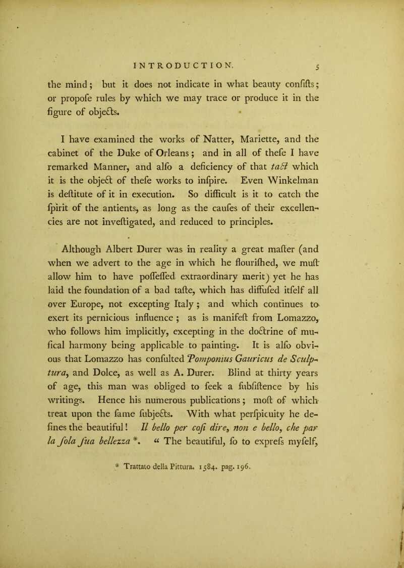 the mind ; but it does not indicate in what beauty confifls; or propofe rules by which we may trace or produce it in the figure of objects. I have examined the works of Natter, Mariette, and the cabinet of the Duke of Orleans; and in all of thefe I have remarked Manner, and alfo a deficiency of that ta& which it is the object of thefe works to infpire. Even Winkelman is deftitute of it in execution. So difficult is it to catch the fpirit of the antients, as long as the caufes of their excellen- cies are not inveftigated, and reduced to principles. Although Albert Durer was in reality a great mafter (and when we advert to the age in which he flourifhed, we mud' allow him to have poflefled extraordinary merit j yet he has laid the foundation of a bad tafte, which has diffufed itfelf all over Europe, not excepting Italy ; and which continues to exert its pernicious influence ; as is manifeft from Lomazzo, who follows him implicitly, excepting in the do£lrine of mu- fical harmony being applicable to painting. It is alfo obvi- ous that Lomazzo has confulted Tompomus Gauricus de Sculp- tura, and Dolce, as well as A. Durer. Blind at thirty years of age, this man was obliged to feek a fubfiftence by his writings. Hence his numerous publications ; mod of which treat upon the fame fubje£ts. With what perfpicuity he de- fines the beautiful! II bello per coji dire, non e hello, che par la fola Jua bellezza « The beautiful, fo to exprefs myfelf, * Trattato della Pittura. 1584. pag. 196,