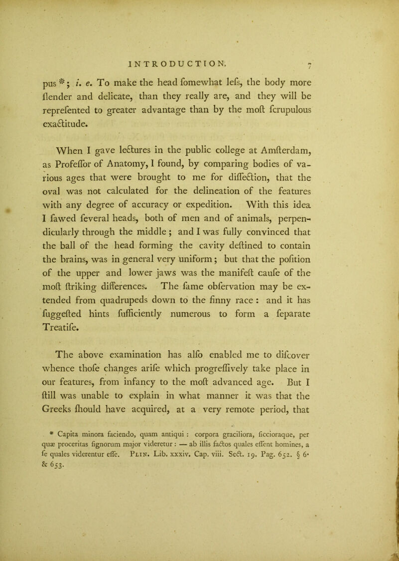 / pas *; i. e. To make the head fomewhat lefs, the body more (lender and delicate, than they really are, and they will be reprefented to greater advantage than by the mod fcrupulous exactitude. When I gave leCtures in the public college at Amderdam, as Profeflor of Anatomy, 1 found, by comparing bodies of va- rious ages that were brought to me for diffeCtion, that the oval was not calculated for the delineation of the features with any degree of accuracy or expedition. With this idea I fawed feveral heads, both of men and of animals, perpen- dicularly through the middle ; and I was fully convinced that the ball of the head forming the cavity dedined to contain the brains, was in general very uniform; but that the pofition of the upper and lower jaws was the manifed caufe of the mod driking differences. The fame obfervation may be ex- tended from quadrupeds down to the finny race : and it has fuggeded hints diffidently numerous to form a feparate Treatife. The above examination has alfo enabled me to difcover whence thofe changes arife which progreffively take place in our features, from infancy to the mod advanced age. But I dill was unable to explain in what manner it was that the Greeks ffiould have acquired, at a very remote period, that * Capita minora faciendo, quam antiqui : corpora graciliora, ficcioraque, per qu<e proceritas fignorum major videretur : — ab illis fadtos quales elTent homines, a fe quales viderentur effe. Plin. Lib. xxxiv. Cap. viii. Sedt. 19. Pag. 652. § 6* & 653-