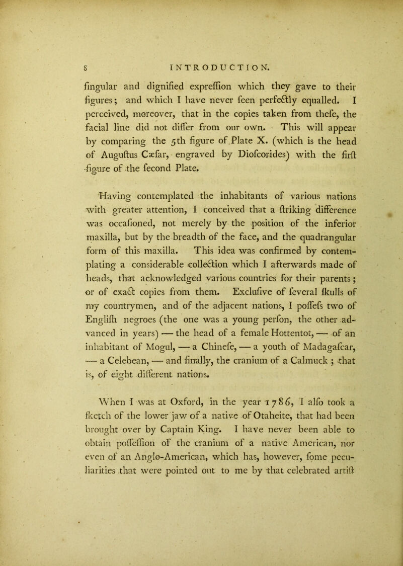 fingular and dignified expreflion which they gave to their figures; and which I have never feen perfectly equalled. I perceived, moreover, that in the copies taken from thefe, the facial line did not differ from our own. This will appear by comparing the 5 th figure of Plate X. (which is the head of Auguftus Cxfar, engraved by Diofcorides) with the firft •figure of the fecond Plate. O Having contemplated the inhabitants of various nations with greater attention, I conceived that a ftriking difference was occafioned, not merely by the position of the inferior maxilla, but by the breadth of the face, and the quadrangular form of this maxilla. This idea was confirmed by contem- plating a considerable collection which I afterwards made of heads, that acknowledged various countries for their parents; or of exaCt copies from them. Exclufive of feveral fkulls of my countrymen, and of the adjacent nations, I poffefs two of Englifh negroes (the one was a young perfon, the other ad- vanced in years) — the head of a female Hottentot, — of an inhabitant of Mogul, — a Chinefe, — a youth of Madagafcar, — a Celebean, — and finally, the cranium of a Calmuck ; that is, of eight different nations» When I was at Oxford, in the year 1786, I alfo took a fketch of the lower jaw of a nati ve of Otaheite, that had been brought over by Captain King. I have never been able to obtain poffeflion of the cranium of a native American, nor even of an Anglo-American, which has, however, fome pecu- liarities that were pointed out to me by that celebrated artift