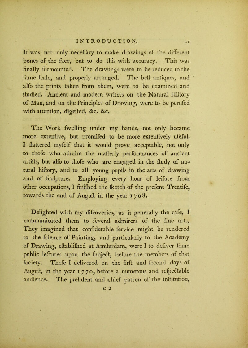 It was not only necefTary to make drawings of the different bones of the face, but to do this with accuracy. This was finally furmounted. The drawings were to be reduced to the fame fcale, and properly arranged. The bed antiques, and alfo the prints taken from them, were to be examined and ftudied. Ancient and modern writers on the Natural Hiftory of Man, and on the Principles of Drawing, were to be perufed with attention, digefted, &c. &c. The Work fwelling under my hands, not only became more extenfive, but promifed to be more extenfively ufeful. I flattered myfelf that it would prove acceptable, not only to thofe who admire the mafterly performances of ancient artifts, but alfo to thofe who are engaged in the ftudy of na- tural hiftory, and to all young pupils in the arts of drawing and of fculpture. Employing every hour of leifure from other occupations, I finifhed the fketch of the prefent Treatife, towards the end of Auguft in the year 1768. Delighted with my difcoveries, as is generally the cafe, I communicated them to feveral admirers of the fine arts. They imagined that confiderable fervice might be rendered to the fcience of Painting, and particularly to the Academy of Drawing, eftablifhed at Amfterdam, were I to deliver fome public lectures upon the fubjeft, before the members of that fociety. Thefe I delivered on the firft and fecond days of Auguft, in the year 1770, before a numerous and refpe£table audience. The prefident and chief patron of the inftitution, c 2