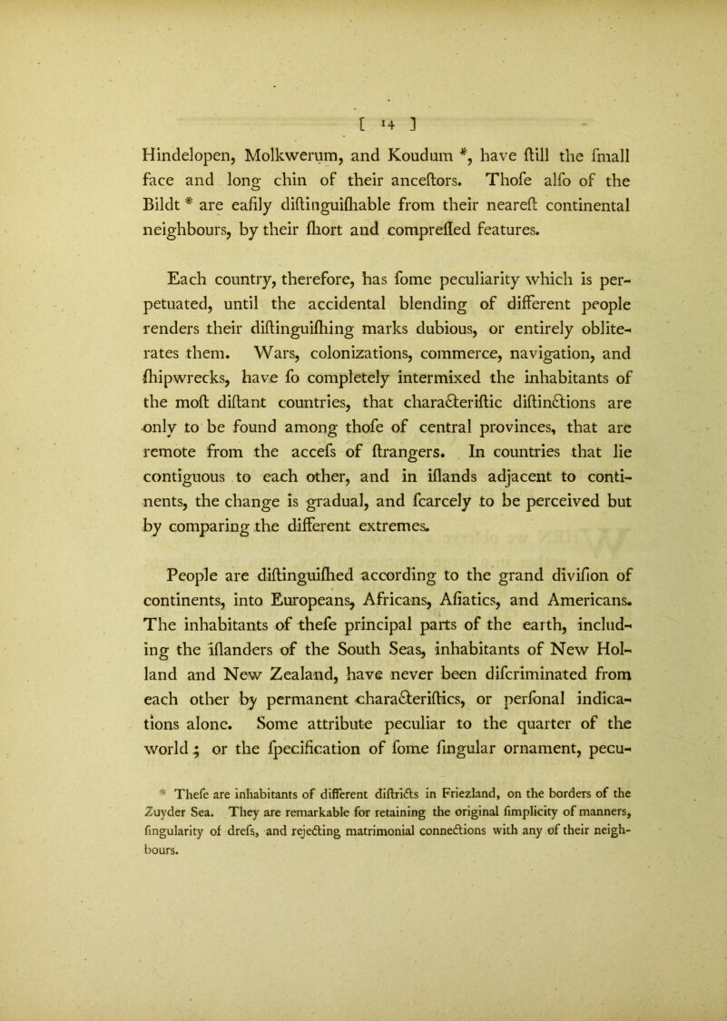 Hindelopen, Molkwerum, and Koudum #, have dill the fmall face and long chin of their ancedors. Thofe alfo of the Bildt # are eafily didinguidiable from their neared continental neighbours, by their fhort and comprefled features. Each country, therefore, has fome peculiarity which is per- petuated, until the accidental blending of different people renders their diflinguifhing marks dubious, or entirely oblite- rates them. Wars, colonizations, commerce, navigation, and Ihipwrecks, have fo completely intermixed the inhabitants of the mod dida-nt countries, that chara&eriftic didin£tions are only to be found among thofe of central provinces, that are remote from the accefs of drangers. In countries that lie contiguous to each other, and in iflands adjacent to conti- nents, the change is gradual, and fcarcely to be perceived but by comparing the different extremes. People are didinguifhed according to the grand divifion of continents, into Europeans, Africans, Afiatics, and Americans* The inhabitants of thefe principal parts of the earth, includ- ing the iflanders of the South Seas, inhabitants of New Hol- land and New Zealand, have never been difcriminated from each other by permanent chara&eriftics, or perfonal indica- tions alone. Some attribute peculiar to the quarter of the world ; or the fpecification of fome lingular ornament, pecu- Thefe are inhabitants of different diftridts in Friezland, on the borders of the Zuyder Sea. They are remarkable for retaining the original fimplicity of manners, fmgularity of drefs, and rejecting matrimonial connections with any of their neigh- bours.