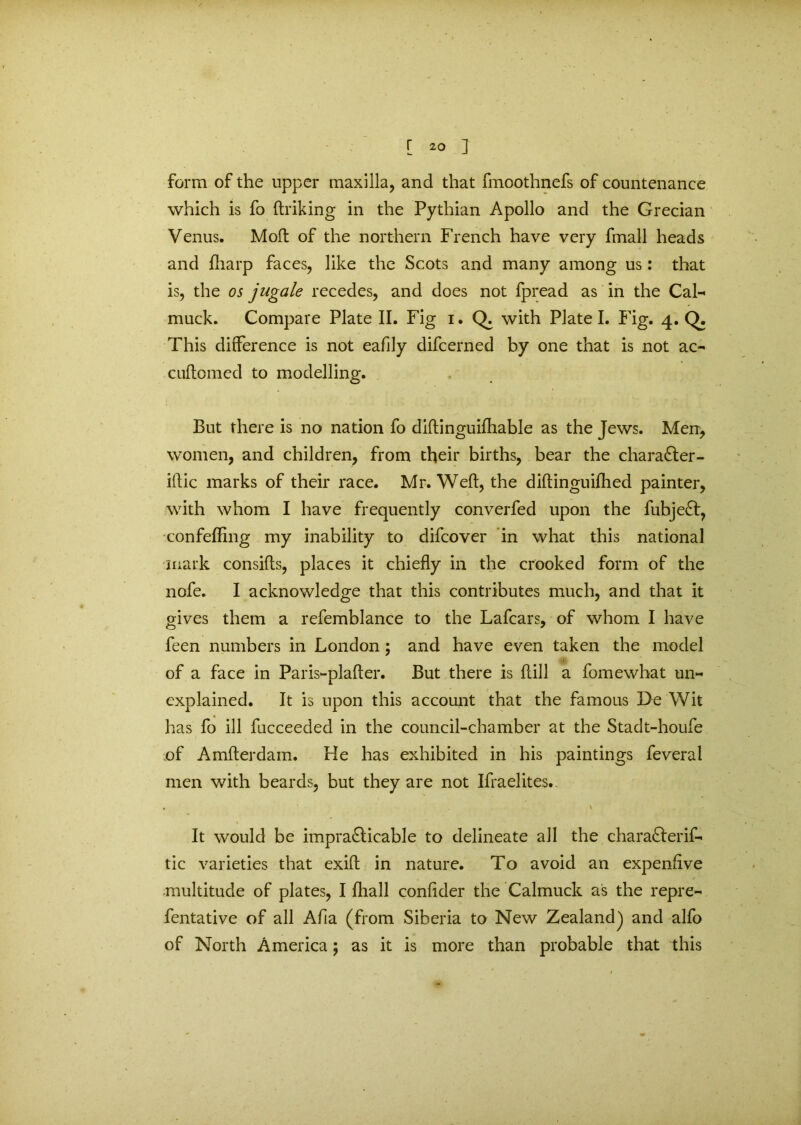 form of the upper maxilla, and that fmoothnefs of countenance which is fo (hiking in the Pythian Apollo and the Grecian Venus. Moft of the northern French have very fmall heads and (harp faces, like the Scots and many among us: that is, the os jugale recedes, and does not fpread as in the Cal- muck. Compare Plate II. Fig i. Q. with Plate I. Fig. 4. Q. This difference is not eafily difcerned by one that is not ac- cuftomed to modelling. But there is no nation fo diftinguifhable as the Jews. Men, women, and children, from their births, bear the character - iflic marks of their race. Mr. Weft, the diftinguiftied painter, with whom I have frequently converfed upon the fubje£t, confeftlng my inability to difcover in what this national mark consifts, places it chiefly in the crooked form of the nofe. I acknowledge that this contributes much, and that it gives them a refemblance to the Lafcars, of whom I have feen numbers in London; and have even taken the model of a face in Paris-plafter. But there is dill a fomewhat un« explained. It is upon this account that the famous De Wit has fo ill fucceeded in the council-chamber at the Stadt-houfe of Amfterdam. He has exhibited in his paintings feveral men with beards, but they are not Ifraelites.. It would be impra&icable to delineate all the charafterif- tic varieties that exift in nature. To avoid an expenfive •multitude of plates, I (hall conftder the Calmuck as the repre- fentative of all Afia (from Siberia to New Zealand) and alfo of North America; as it is more than probable that this