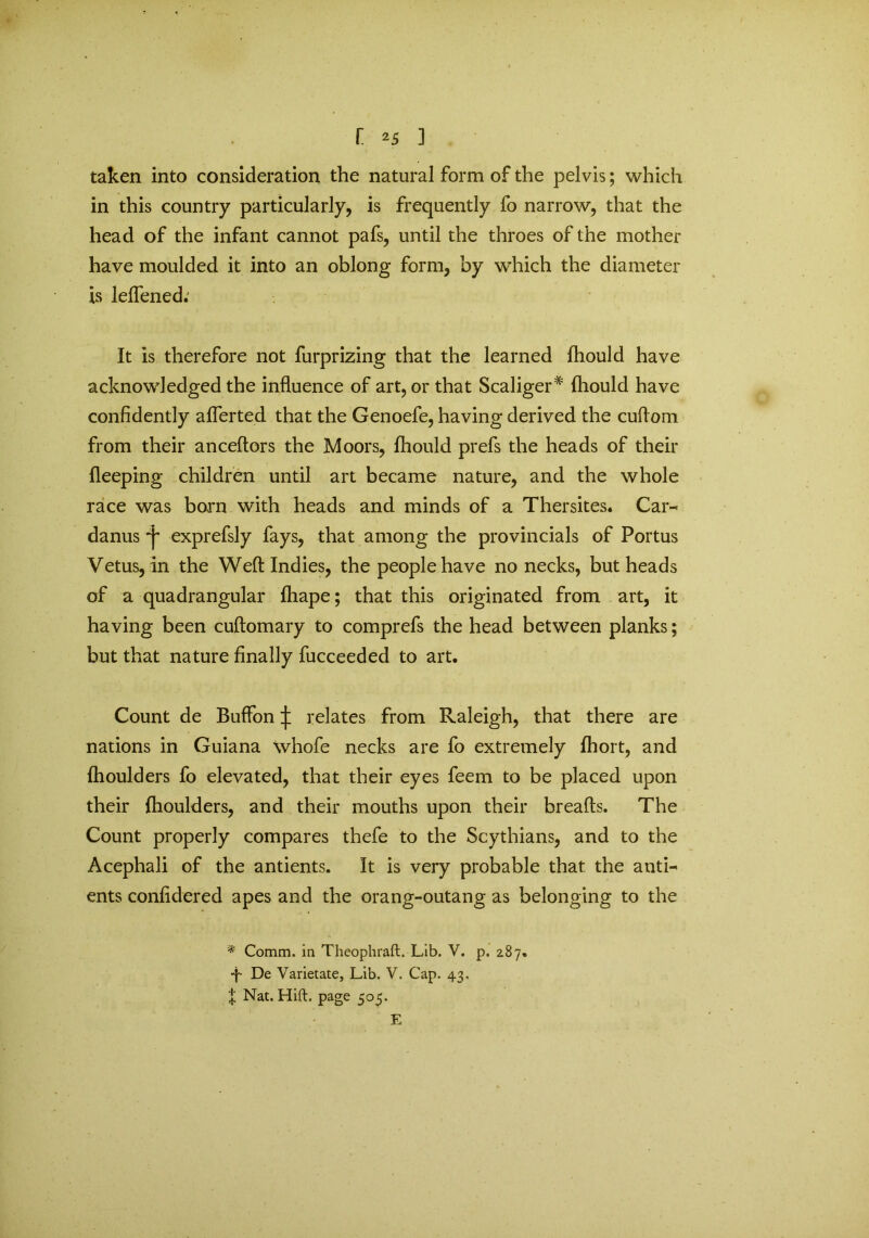 taken into consideration the natural form of the pelvis; which in this country particularly, is frequently fo narrow, that the head of the infant cannot pafs, until the throes of the mother have moulded it into an oblong form, by which the diameter is leffened.' It is therefore not furprizing that the learned fhould have acknowledged the influence of art, or that Scaliger* fhould have confidently aflerted that the Genoefe, having derived the cuflom from their anceftors the Moors, fhould prefs the heads of their fleeping children until art became nature, and the whole race was born with heads and minds of a Thersites. Car- danus exprefsly fays, that among the provincials of Portus Vetus, in the Weft Indies, the people have no necks, but heads of a quadrangular fhape; that this originated from art, it having been cuftomary to comprefs the head between planks; but that nature finally fucceeded to art. Count de Buffon ^ relates from Raleigh, that there are nations in Guiana whofe necks are fo extremely fhort, and fhoulders fo elevated, that their eyes feem to be placed upon their {houlders, and their mouths upon their breads. The Count properly compares thefe to the Scythians, and to the Acephali of the antients. It is very probable that the anti- ents confidered apes and the orang-outang as belonging to the * Comm, in Theophraft. Lib. V. p. 287. -p De Varietate, Lib. V. Cap. 43. X Nat. Hift. page 505. E