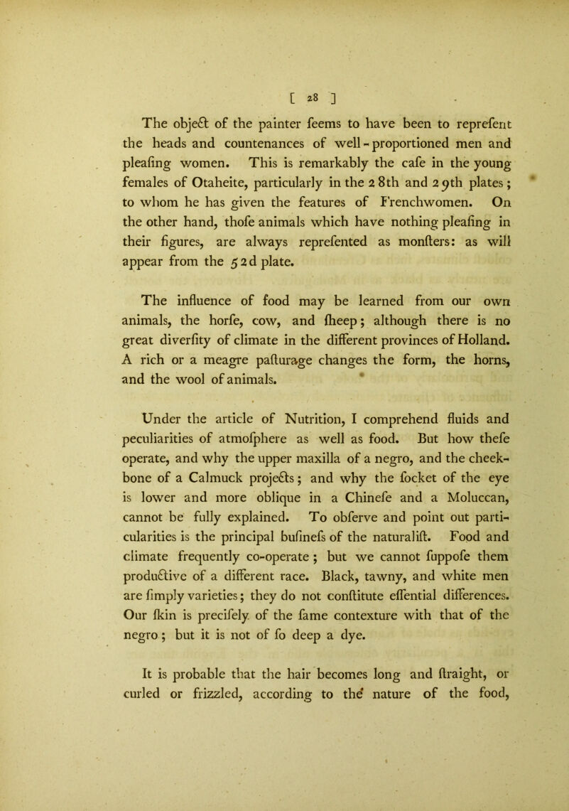 The objeCt of the painter feems to have been to reprefent the heads and countenances of well-proportioned men and pleafing v/omen. This is remarkably the cafe in the young females of Otaheite, particularly in the 28 th and 29 th plates; to whom he has given the features of Frenchwomen. On the other hand, thofe animals which have nothing pleafing in their figures, are always reprefented as monfters: as will appear from the 5 2 d plate. The influence of food may be learned from our own animals, the horfe, cow, and fheep; although there is no great diverfity of climate in the different provinces of Holland. A rich or a meagre pafturage changes the form, the horns, and the wool of animals. Under the article of Nutrition, I comprehend fluids and peculiarities of atmofphere as well as food. But how thefe operate, and why the upper maxilla of a negro, and the cheek- bone of a Calmuck projects; and why the focket of the eye is lower and more oblique in a Chinefe and a Moluccan, cannot be fully explained. To obferve and point out parti- cularities is the principal bufinefs of the naturalift. Food and climate frequently co-operate ; but we cannot fuppofe them productive of a different race. Black, tawny, and white men are fimply varieties; they do not conflitute effential differences. Our fkin is precifely. of the fame contexture with that of the negro; but it is not of fo deep a dye. It is probable that the hair becomes long and flraight, or curled or frizzled, according to the nature of the food,