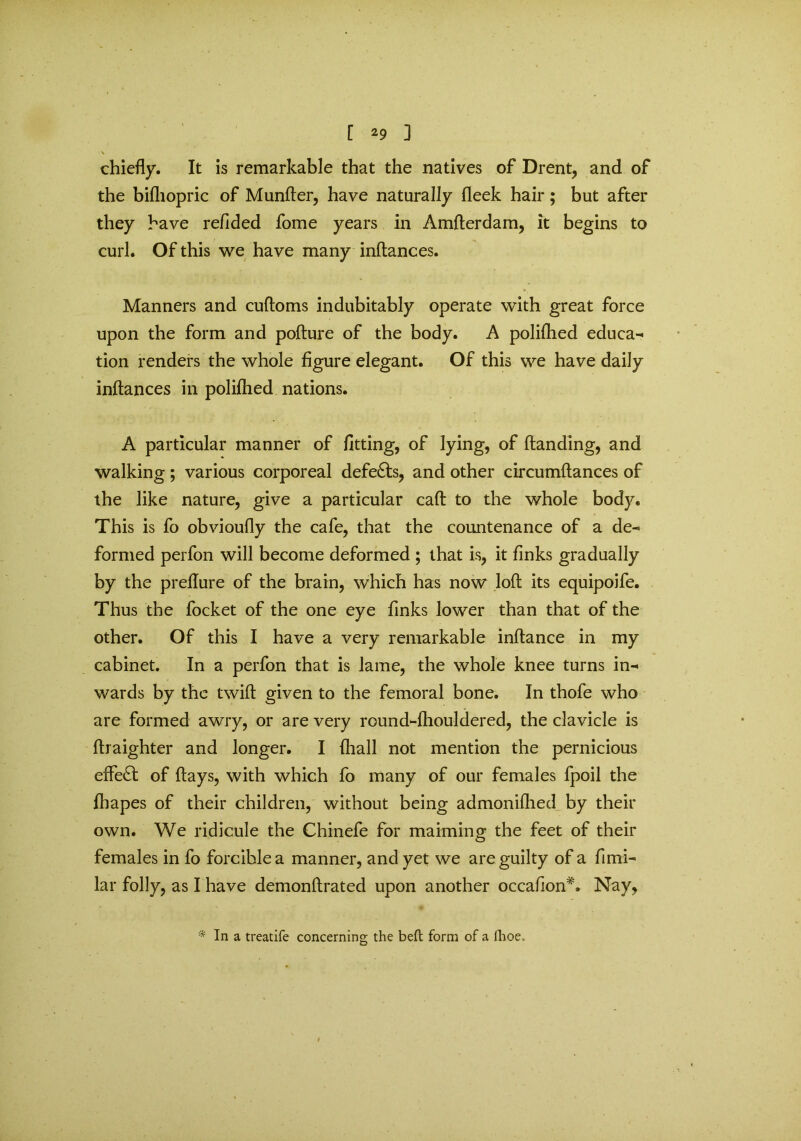 chiefly. It is remarkable that the natives of Drent, and of the bifhopric of Munfter, have naturally fleek hair; but after they have refided fome years in Amfterdam, it begins to curl. Of this we have many inftances. Manners and cuftoms indubitably operate with great force upon the form and pofture of the body. A polifhed educa- tion renders the whole figure elegant. Of this we have daily inftances in polifhed nations. A particular manner of fitting, of lying, of (landing, and walking; various corporeal defe£ls, and other circumftances of the like nature, give a particular caft to the whole body. This is fo obvioufly the cafe, that the countenance of a de- formed perfon will become deformed ; that is, it finks gradually by the preflure of the brain, which has now loft its equipoife. Thus the focket of the one eye finks lower than that of the other. Of this I have a very remarkable inftance in my cabinet. In a perfon that is lame, the whole knee turns in- wards by the twift given to the femoral bone. In thofe who are formed awry, or are very round-fhouldered, the clavicle is ftraighter and longer. I {hall not mention the pernicious effe£l of flays, with which fo many of our females fpoil the fhapes of their children, without being admonifhed by their own. We ridicule the Chinefe for maiming the feet of their females in fo forcible a manner, and yet we are guilty of a fimi- lar folly, as I have demonftrated upon another occafton*. Nay, * In a treatife concerning the beft form of a fhoe..