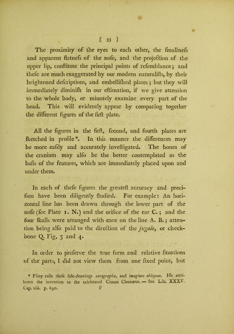 The proximity of the eyes to each other, the fmallnefs and apparent flatnefs of the nofe, and the proje&ion of the upper lip, conftitute the principal points of refemblance; and thefe are much exaggerated by our modern naturalifts, by their heightened defcriptions, and embellifhed plates; but they will immediately diminilh in our eftimation, if we give attention to the whole body, or minutely examine every part of the head. This will evidently appear by comparing together the different figures of the firft plate. All the figures in the firft, fecond, and fourth plates are Sketched in profile*. In this manner the differences may be more eafily and accurately inveffigated. The bones of the cranium may alfo be the better contemplated as the bafis of the features, which are immediately placed upon and under them. In each of thefe figures the great'eft accuracy and precis fion have been diligently ftudied. For example: An hori- zontal line has been drawn through the lower part of the nofe (fee Plate i. N.) and the orifice of the ear C. ; and the four fkulls were arranged with care on the line A. B.; atten- tion being alfo paid to the direction of the jiigale, or cheek- bone Q. Fig. 5 and 4. In order to prcferve the true form and relative fituations of the parts, 1 did not view them from one fixed point, but * Pliny calls thefe fide-drawings catagrapha, and imagines obliquas. He attri- butes the invention to the celebrated Cimon Cleonsus. — See Lib. XXXV. Cap. viii. p. 690. F