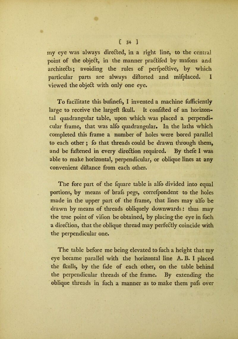 my eye was always direCfed, in a right line, to the central point of the objeCt, in the manner praCtifed by mafons and architects; avoiding the rules of perfpeCtive, by which particular parts are always didorted and mifplaced. I viewed the objeCt with only one eye. To facilitate this bufinefs, I invented a machine fufficiently large to receive the larged fkull. It confided of an horizon- tal quadrangular table, upon which was placed a perpendi- cular frame, that was alfo quadrangular. In the laths which completed this frame a number of holes were bored parallel to each other ; fo that threads could be drawn through them, and be fadened in every dire&ion required. By thefe I was able to make horizontal, perpendicular, or oblique lines at any convenient didance from each other. The fore part of the fquare table is alfo divided into equal portions, by means of brafs pegs, correfpondent to the holes made in the upper part of the frame, that lines may alfo be drawn by means of threads obliquely downwards: thus may the true point of vifion be obtained, by placing the eye in fuch a direClion, that the oblique thread may perfectly coincide with the perpendicular one. The table before me being elevated to fuch a height that my eye became parallel with the horizontal line A. B. I placed the Ikulls, by the fide of each other, on the table behind the perpendicular threads of the frame. By extending the oblique threads in fuch a manner as to make them pafs over