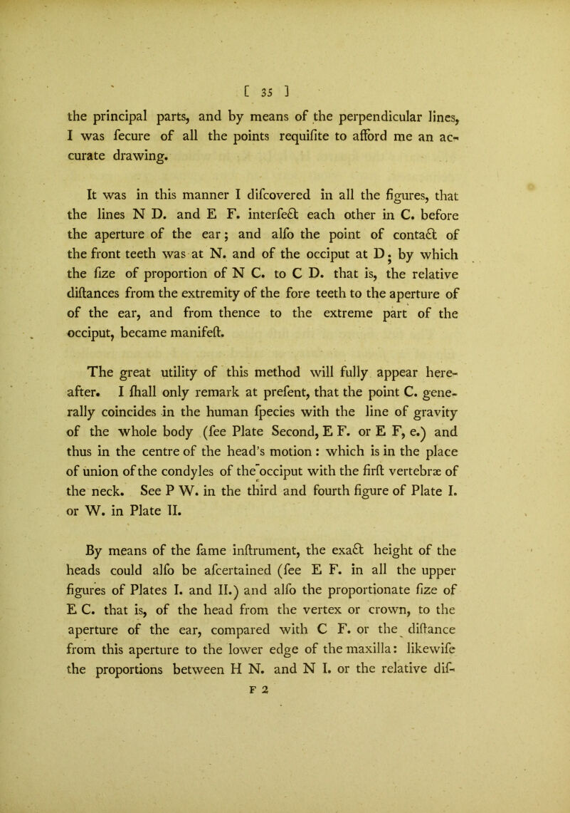 the principal parts, and by means of the perpendicular lines, I was fecure of all the points requifite to afford me an ao* curate drawing. It was in this manner I difcovered in all the figures, that the lines N D. and E F. interfe£t each other in C. before the aperture of the ear; and alfo the point of contact of the front teeth was at N. and of the occiput at D. by which the fize of proportion of N C. to C D. that is, the relative diftances from the extremity of the fore teeth to the aperture of of the ear, and from thence to the extreme part of the occiput, became manifeft. The great utility of this method will fully appear here- after. I fhall only remark at prefent, that the point C. gene- rally coincides in the human fpecies with the line of gravity of the whole body (fee Plate Second, E F. or E F, e.) and thus in the centre of the head’s motion: which is in the place of union of the condyles of the~occiput with the firft vertebrae of the neck. See P W. in the third and fourth figure of Plate I. or W. in Plate II. By means of the fame inftrument, the exa£fc height of the heads could alfo be afcertained (fee E F. in all the upper figures of Plates I. and II.) and alfo the proportionate fize of E C. that is, of the head from the vertex or crown, to the aperture of the ear, compared with C F. or the diffance from this aperture to the lower edge of the maxilla: likewife the proportions between H N. and N I. or the relative dif< F 2