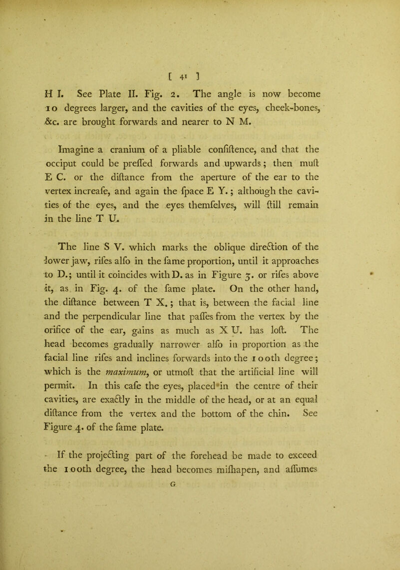 H I. See Plate II. Fig. 2. The angle is now become 10 degrees larger, and the cavities of the eyes, cheek-bones, &c. are brought forwards and nearer to N M. Imagine a cranium of a pliable confidence, and that the occiput could be preffed forwards and upwards; then mud E C. or the didance from the aperture of the ear to the vertex increafe, and again the fpace E Y.; although the cavi- ties of the eyes, and the eyes themfelves, will dill remain in the line T U. The line S V. which marks the oblique direction of the lower jaw, rifes alfo in the fame proportion, until it approaches to D.; until it coincides with D. as in Figure 5. or rifes above it, as in Fig. 4. of the fame plate. On the other hand, the didance between T X.; that is, between the facial line and the perpendicular line that pafles from the vertex by the orifice of the ear, gains as much as X U. has lod. The head becomes gradually narrower alfo in proportion as the facial line rifes and inclines forwards into the 100th degree ; which is the maximum, or utmod that the artificial line will permit. In this cafe the eyes, placed in the centre of their cavities, are exactly in the middle of the head, or at an equal didance from the vertex and the bottom of the chin. See Figure 4. of the fame plate. If the proje£ting part of the forehead be made to exceed the 100th degree, the head becomes midiapen, and affumes G