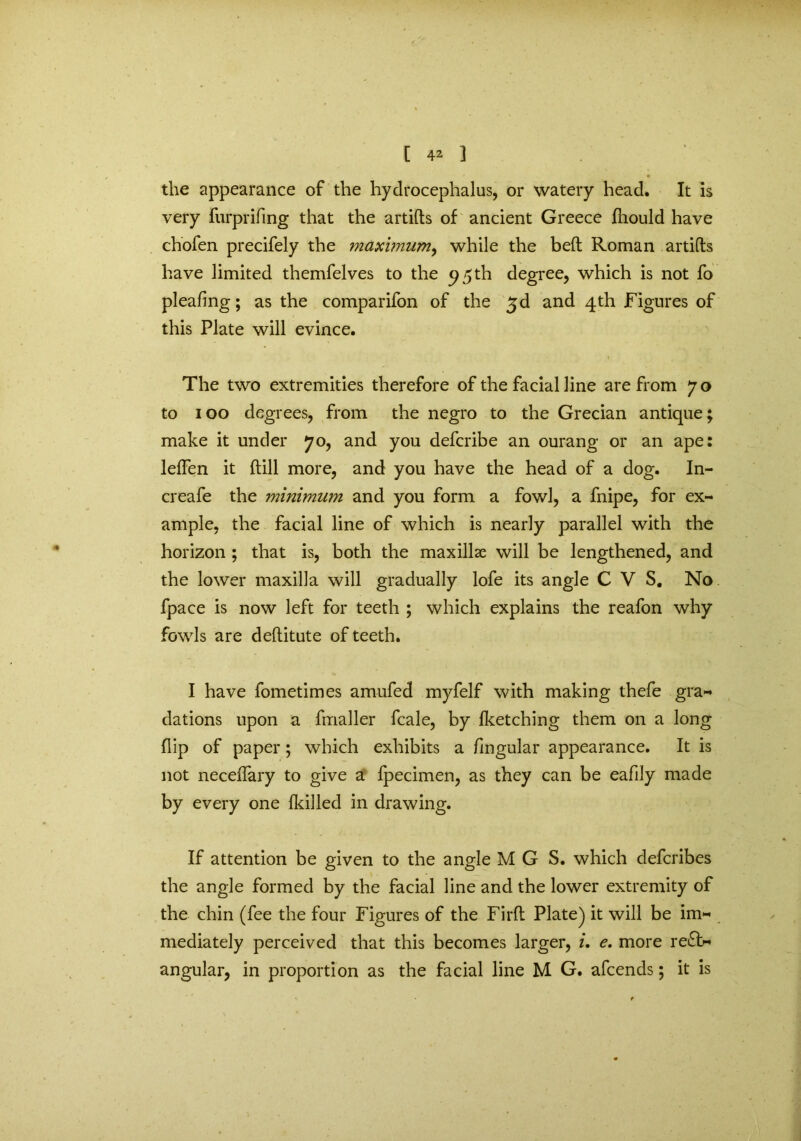 • • the appearance of the hydrocephalus, or watery head. It is very furprifing that the artifts of ancient Greece fhould have chofen precifely the maximum, while the belt Roman artifts have limited themfelves to the 95th degree, which is not fo pleafing; as the comparifon of the £d and 4th Figures of this Plate will evince. The two extremities therefore of the facial line are from 70 to 100 degrees, from the negro to the Grecian antique; make it under 70, and you defcribe an ourang or an ape: leffen it dill more, and you have the head of a dog. In- creafe the minimum and you form a fowl, a fnipe, for ex- ample, the facial line of which is nearly parallel with the horizon ; that is, both the maxillae will be lengthened, and the lower maxilla will gradually lofe its angle CVS. No fpace is now left for teeth ; which explains the reafon why fowls are deflitute of teeth. I have fometimes amufed myfelf with making thefe gra- dations upon a fmaller fcale, by fketching them on a long flip of paper; which exhibits a fingular appearance. It is not neceflary to give a fpecimen, as they can be eafily made by every one {killed in drawing. If attention be given to the angle MGS. which defcribes the angle formed by the facial line and the lower extremity of the chin (fee the four Figures of the Fil'd Plate) it will be im- mediately perceived that this becomes larger, i. e. more re£b« angular, in proportion as the facial line M G. afcends; it is